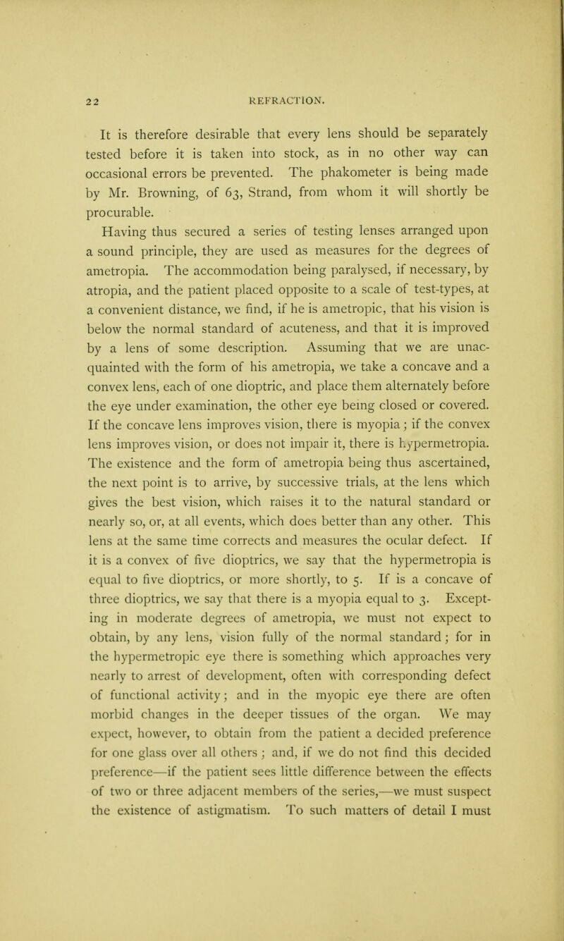 It is therefore desirable that every lens should be separately tested before it is taken into stock, as in no other way can occasional errors be prevented. The phakometer is being made by Mr. Browning, of 63, Strand, from whom it will shortly be procurable. Having thus secured a series of testing lenses arranged upon a sound principle, they are used as measures for the degrees of ametropia. The accommodation being paralysed, if necessary, by atropia, and the patient placed opposite to a scale of test-types, at a convenient distance, we find, if he is ametropic, that his vision is below the normal standard of acuteness, and that it is improved by a lens of some description. Assuming that we are unac- quainted with the form of his ametropia, we take a concave and a convex lens, each of one dioptric, and place them alternately before the eye under examination, the other eye being closed or covered. If the concave lens improves vision, there is myopia; if the convex lens improves vision, or does not impair it, there is h/permetropia. The existence and the form of ametropia being thus ascertained, the next point is to arrive, by successive trials, at the lens which gives the best vision, which raises it to the natural standard or nearly so, or, at all events, which does better than any other. This lens at the same time corrects and measures the ocular defect. If it is a convex of five dioptrics, we say that the hypermetropia is equal to five dioptrics, or more shortly, to 5. If is a concave of three dioptrics, we say that there is a myopia equal to 3. Except- ing in moderate degrees of ametropia, we must not expect to obtain, by any lens, vision fully of the normal standard; for in the hypermetropic eye there is something which approaches very nearly to arrest of development, often with corresponding defect of functional activity; and in the myopic eye there are often morbid changes in the deeper tissues of the organ. We may expect, however, to obtain from the patient a decided preference for one glass over all others ; and, if we do not find this decided preference—if the patient sees little difference between the effects of two or three adjacent members of the series,—we must suspect the existence of astigmatism. To such matters of detail I must