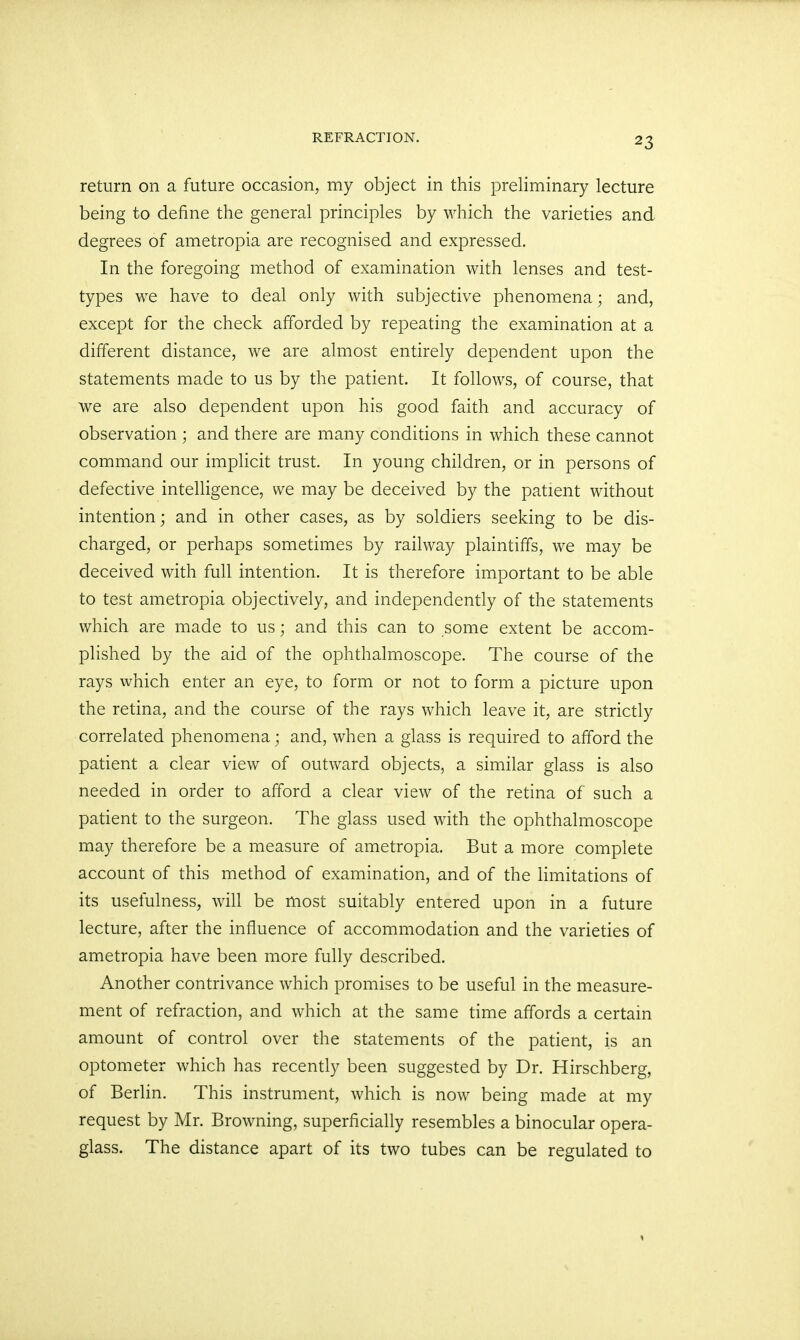 return on a future occasion, my object in this preliminary lecture being to define the general principles by which the varieties and degrees of ametropia are recognised and expressed. In the foregoing method of examination with lenses and test- types we have to deal only with subjective phenomena; and, except for the check afforded by repeating the examination at a different distance, we are almost entirely dependent upon the statements made to us by the patient. It follows, of course, that we are also dependent upon his good faith and accuracy of observation ; and there are many conditions in which these cannot command our implicit trust. In young children, or in persons of defective intelligence, we may be deceived by the patient without intention; and in other cases, as by soldiers seeking to be dis- charged, or perhaps sometimes by railway plaintiffs, we may be deceived with full intention. It is therefore important to be able to test ametropia objectively, and independently of the statements which are made to us; and this can to some extent be accom- plished by the aid of the ophthalmoscope. The course of the rays which enter an eye, to form or not to form a picture upon the retina, and the course of the rays which leave it, are strictly correlated phenomena; and, when a glass is required to afford the patient a clear view of outward objects, a similar glass is also needed in order to afford a clear view of the retina of such a patient to the surgeon. The glass used with the ophthalmoscope may therefore be a measure of ametropia. But a more complete account of this method of examination, and of the limitations of its usefulness, will be most suitably entered upon in a future lecture, after the influence of accommodation and the varieties of ametropia have been more fully described. Another contrivance which promises to be useful in the measure- ment of refraction, and which at the same time affords a certain amount of control over the statements of the patient, is an optometer which has recently been suggested by Dr. Hirschberg, of Berlin. This instrument, which is now being made at my request by Mr. Browning, superficially resembles a binocular opera- glass. The distance apart of its two tubes can be regulated to