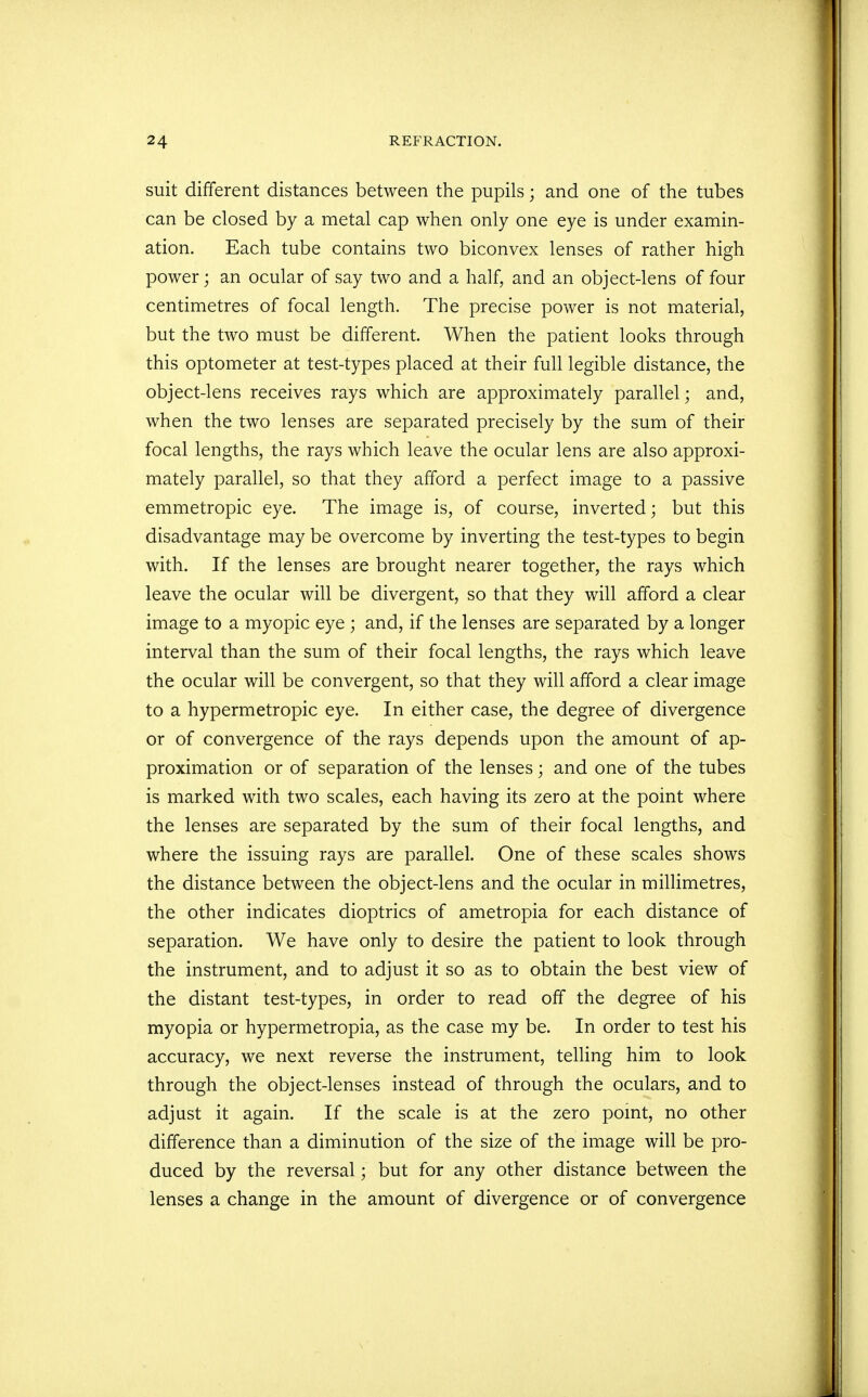 suit different distances between the pupils; and one of the tubes can be closed by a metal cap when only one eye is under examin- ation. Each tube contains two biconvex lenses of rather high power; an ocular of say two and a half, and an object-lens of four centimetres of focal length. The precise power is not material, but the two must be different. When the patient looks through this optometer at test-types placed at their full legible distance, the object-lens receives rays which are approximately parallel; and, when the two lenses are separated precisely by the sum of their focal lengths, the rays which leave the ocular lens are also approxi- mately parallel, so that they afford a perfect image to a passive emmetropic eye. The image is, of course, inverted; but this disadvantage may be overcome by inverting the test-types to begin with. If the lenses are brought nearer together, the rays which leave the ocular will be divergent, so that they will afford a clear image to a myopic eye ; and, if the lenses are separated by a longer interval than the sum of their focal lengths, the rays which leave the ocular will be convergent, so that they will afford a clear image to a hypermetropic eye. In either case, the degree of divergence or of convergence of the rays depends upon the amount of ap- proximation or of separation of the lenses; and one of the tubes is marked with two scales, each having its zero at the point where the lenses are separated by the sum of their focal lengths, and where the issuing rays are parallel. One of these scales shows the distance between the object-lens and the ocular in millimetres, the other indicates dioptrics of ametropia for each distance of separation. We have only to desire the patient to look through the instrument, and to adjust it so as to obtain the best view of the distant test-types, in order to read off the degree of his myopia or hypermetropia, as the case my be. In order to test his accuracy, we next reverse the instrument, telling him to look through the object-lenses instead of through the oculars, and to adjust it again. If the scale is at the zero point, no other difference than a diminution of the size of the image will be pro- duced by the reversal; but for any other distance between the lenses a change in the amount of divergence or of convergence
