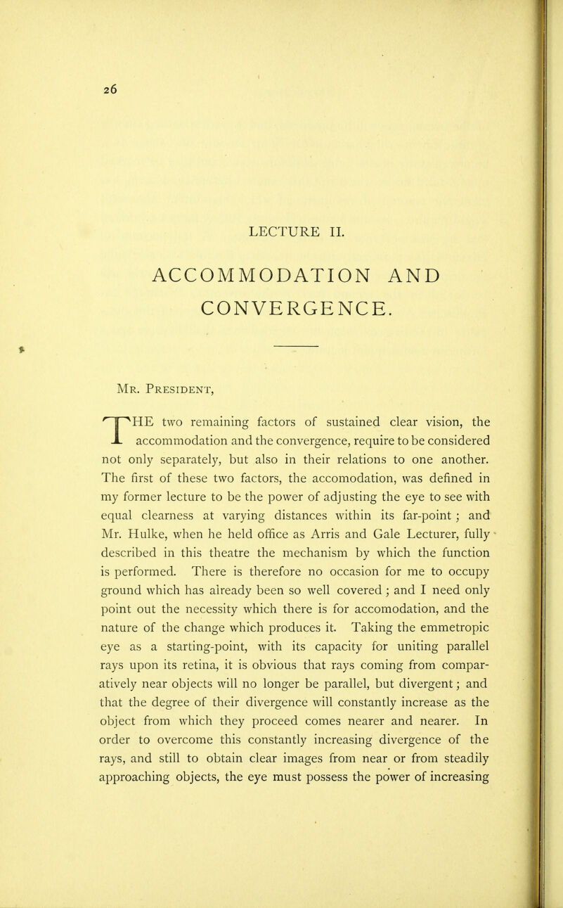 LECTURE II. ACCOMMODATION AND CONVERGENCE. Mr. President, i^HE two remaining factors of sustained clear vision, the JL accommodation and the convergence, require to be considered not only separately, but also in their relations to one another. The first of these two factors, the accomodation, was defined in my former lecture to be the power of adjusting the eye to see with equal clearness at varying distances within its far-point ; and Mr. Hulke, when he held office as Arris and Gale Lecturer, fully described in this theatre the mechanism by which the function is performed. There is therefore no occasion for me to occupy ground which has already been so well covered; and I need only point out the necessity which there is for accomodation, and the nature of the change which produces it. Taking the emmetropic eye as a starting-point, with its capacity for uniting parallel rays upon its retina, it is obvious that rays coming from compar- atively near objects will no longer be parallel, but divergent; and that the degree of their divergence will constantly increase as the object from which they proceed comes nearer and nearer. In order to overcome this constantly increasing divergence of the rays, and still to obtain clear images from near or from steadily approaching objects, the eye must possess the power of increasing