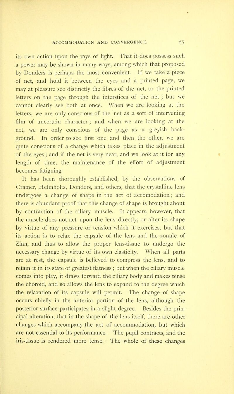 its own action upon the rays of light. That it does possess such a power may be shown in many ways, among which that proposed by Bonders is perhaps the most convenient. If we take a piece of net, and hold it between the eyes and a printed page, we may at pleasure see distinctly the fibres of the net, or the printed letters on the page through the interstices of the net ; but we cannot clearly see both at once. When we are looking at the letters, we are only conscious of the net as a sort of intervening film of uncertain character ; and when we are looking at the net, we are only conscious of the page as a greyish back- ground. In order to see first one and then the other, we are quite conscious of a change which takes place in the adjustment of the eyes; and if the net is very near, and we look at it for any length of time, the maintenance of the effort of adjustment becomes fatiguing. It has been thoroughly established, by the observations of Cramer, Helmholtz, Bonders, and others, that the crystalline lens undergoes a change of shape in the act of accomodation; and there is abundant proof that this change of shape is brought about by contraction of the ciliary muscle. It appears, however, that the muscle does not act upon the lens directly, or alter its shape by virtue of any pressure or tension which it exercises, but that its action is to relax the capsule of the lens and the zonule of Zinn, and thus to allow the proper lens-tissue to undergo the necessary change by virtue of its own elasticity. When all parts are at rest, the capsule is believed to compress the lens, and to retain it in its state of greatest flatness ; but when the ciliary muscle comes into play, it draws forward the ciliary body and makes tense the choroid, and so allows the lens to expand to the degree which the relaxation of its capsule will permit. The change of shape occurs chiefly in the anterior portion of the lens, although the posterior surface participates in a slight degree. Besides the prin- cipal alteration, that in the shape of the lens itself, there are other changes which accompany the act of accommodation, but which are not essential to its performance. The pupil contracts, and the iris-tissue is rendered more tense. The whole of these changes