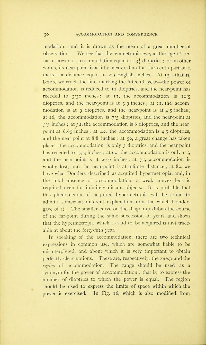 modation; and it is drawn as the mean of a great number of observations. We see that the emmetropic eye, at the age of 10, has a power of accommodation equal to 13 J dioptrics ; or, in other words, its near-point is a little nearer than the thirteenth part of a metre—a distance equal to 2-9 English inches. At 13—that is, before we reach the line marking the fifteenth year—the power of accommodation is reduced to 12 dioptrics, and the near-point has receded to 3*32 inches; at 17, the accommodation is 10*5 dioptrics, and the near-point is at 3-9 inches ; at 21, the accom- modation is at 9 dioptrics, and the near-point is at 4*5 inches; at 26, the accommodation is 7-5 dioptrics, and the near-point at 5-3 inches ; at 32, the accommodation is 6 dioptrics, and the near- point at 6.65 inches; at 40, the accommodation is 4*5 dioptrics, and the near-point at 8-8 inches ; at 50, a great change has taken place—the accommodation is only 3 dioptrics, and the near-point has receded to 13*3 inches; at 60, the accommodation is only 1*5, and the near-point is at 26-6 inches; at 75, accommodation is wholly lost, and the near-point is at infinite distance; at 80, we have what Donders described as acquired hypermetropia, and, in the total absence of accommodation, a weak convex lens is required even for infinitely distant objects. It is probable that this phenomenon of acquired hypermetropia will be found to admit a somewhat different explanation from that which Donders gave of it. The smaller curve on the diagram exhibits the course of the far-point during the same succession of years, and shows that the hypermetropia which is said to be acquired is first trace- able at about the forty-fifth year. In speaking of the accommodation, there are two technical expressions in common use, which are somewhat liable to be misinterpreted, and about which it is very important to obtain perfectly clear notions. These are, respectively, the range and the region of accommodation. The range should be used as a synonym for the power of accommodation; that is, to express the number of dioptrics to which the power is equal. The region should be used to express the limits of space within which the power is exercised. In Fig. 16, which is also modified from