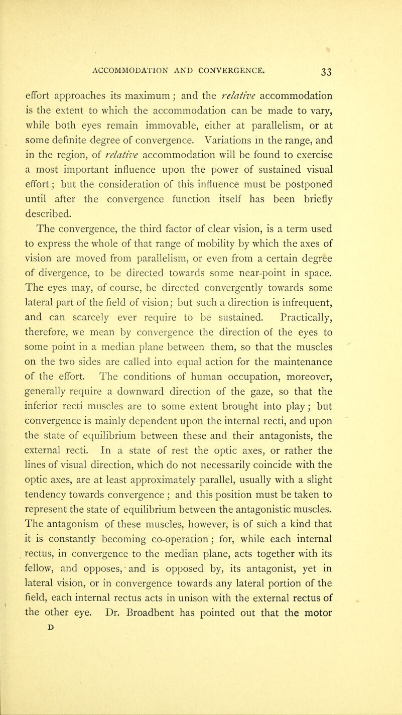 effort approaches its maximum; and the relative accommodation is the extent to which the accommodation can be made to vary, while both eyes remain immovable, either at parallelism, or at some definite degree of convergence. Variations in the range, and in the region, of relative accommodation will be found to exercise a most important influence upon the power of sustained visual effort; but the consideration of this influence must be postponed until after the convergence function itself has been briefly described. The convergence, the third factor of clear vision, is a term used to express the whole of that range of mobility by which the axes of vision are moved from parallelism, or even from a certain degree of divergence, to be directed towards some near-point in space. The eyes may, of course, be directed convergently towards some lateral part of the field of vision; but such a direction is infrequent, and can scarcely ever require to be sustained. Practically, therefore, we mean by convergence the direction of the eyes to some point in a median plane between them, so that the muscles on the two sides are called into equal action for the maintenance of the effort. The conditions of human occupation, moreover, generally require a downward direction of the gaze, so that the inferior recti muscles are to some extent brought into play; but convergence is mainly dependent upon the internal recti, and upon the state of equilibrium between these and their antagonists, the external recti. In a state of rest the optic axes, or rather the lines of visual direction, which do not necessarily coincide with the optic axes, are at least approximately parallel, usually with a slight tendency towards convergence ; and this position must be taken to represent the state of equilibrium between the antagonistic muscles. The antagonism of these muscles, however, is of such a kind that it is constantly becoming co-operation; for, while each internal rectus, in convergence to the median plane, acts together with its fellow, and opposes,' and is opposed by, its antagonist, yet in lateral vision, or in convergence towards any lateral portion of the field, each internal rectus acts in unison with the external rectus of the other eye. Dr. Broadbent has pointed out that the motor D