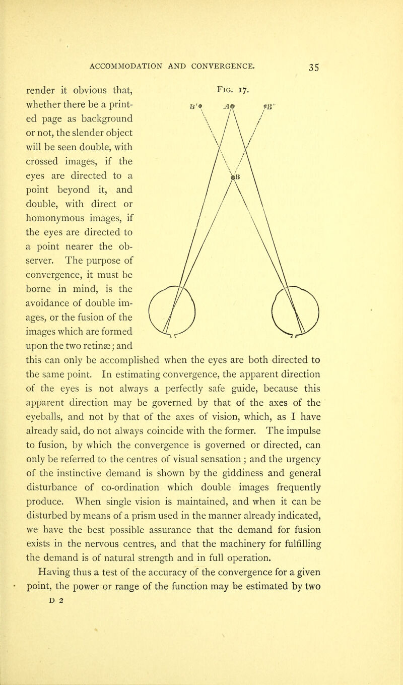 render it obvious that, Fig. 17. whether there be a print- ed page as background or not, the slender object will be seen double, with crossed images, if the eyes are directed to a point beyond it, and double, with direct or homonymous images, if the eyes are directed to a point nearer the ob- server. The purpose of convergence, it must be borne in mind, is the avoidance of double im- ages, or the fusion of the images which are formed upon the two retinae; and this can only be accomplished when the eyes are both directed to the same point. In estimating convergence, the apparent direction of the eyes is not always a perfectly safe guide, because this apparent direction may be governed by that of the axes of the eyeballs, and not by that of the axes of vision, which, as I have already said, do not always coincide with the former. The impulse to fusion, by which the convergence is governed or directed, can only be referred to the centres of visual sensation; and the urgency of the instinctive demand is shown by the giddiness and general disturbance of co-ordination which double images frequently produce. When single vision is maintained, and when it can be disturbed by means of a prism used in the manner already indicated, we have the best possible assurance that the demand for fusion exists in the nervous centres, and that the machinery for fulfilling the demand is of natural strength and in full operation. Having thus a test of the accuracy of the convergence for a given point, the power or range of the function may be estimated by two d 2