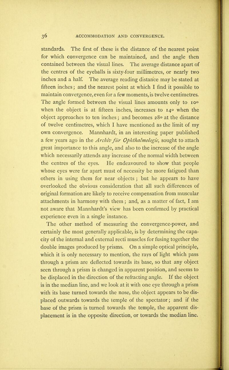 standards. The first of these is the distance of the nearest point for which convergence can be maintained, and the angle then contained between the visual lines. The average distance apart of the centres of the eyeballs is sixty-four millimetres, or nearly two inches and a half. The average reading distance may be stated at fifteen inches; and the nearest point at which I find it possible to maintain convergence, even for a few moments, is twelve centimetres. The angle formed between the visual lines amounts only to 100 when the object is at fifteen inches, increases to 140 when the object approaches to ten inches; and becomes 28° at the distance of twelve centimetres, which I have mentioned as the limit of my own convergence. Mannhardt, in an interesting paper published a few years ago in the Archiv fur Ophthalmologic, sought to attach great importance to this angle, and also to the increase of the angle which necessarily attends any increase of the normal width between the centres of the eyes. He endeavoured to show that people whose eyes were far apart must of necessity be more fatigued than others in using them for near objects ; but he appears to have overlooked the obvious consideration that all such differences of original formation are likely to receive compensation from muscular attachments in harmony with them; and, as a matter of fact, I am not aware that Mannhardt's view has been confirmed by practical experience even in a single instance. The other method of measuring the convergence-power, and certainly the most generally applicable, is by determining the capa- city of the internal and external recti muscles for fusing together the double images produced by prisms. On a simple optical principle, which it is only necessary to mention, the rays of light which pass through a prism are deflected towards its base, so that any object seen through a prism is changed in apparent position, and seems to be displaced in the direction of the refracting angle. If the object is in the median line, and we look at it with one eye through a prism with its base turned towards the nose, the object appears to be dis- placed outwards towards the temple of the spectator; and if the base of the prism is turned towards the temple, the apparent dis- placement is in the opposite direction, or towards the median line.