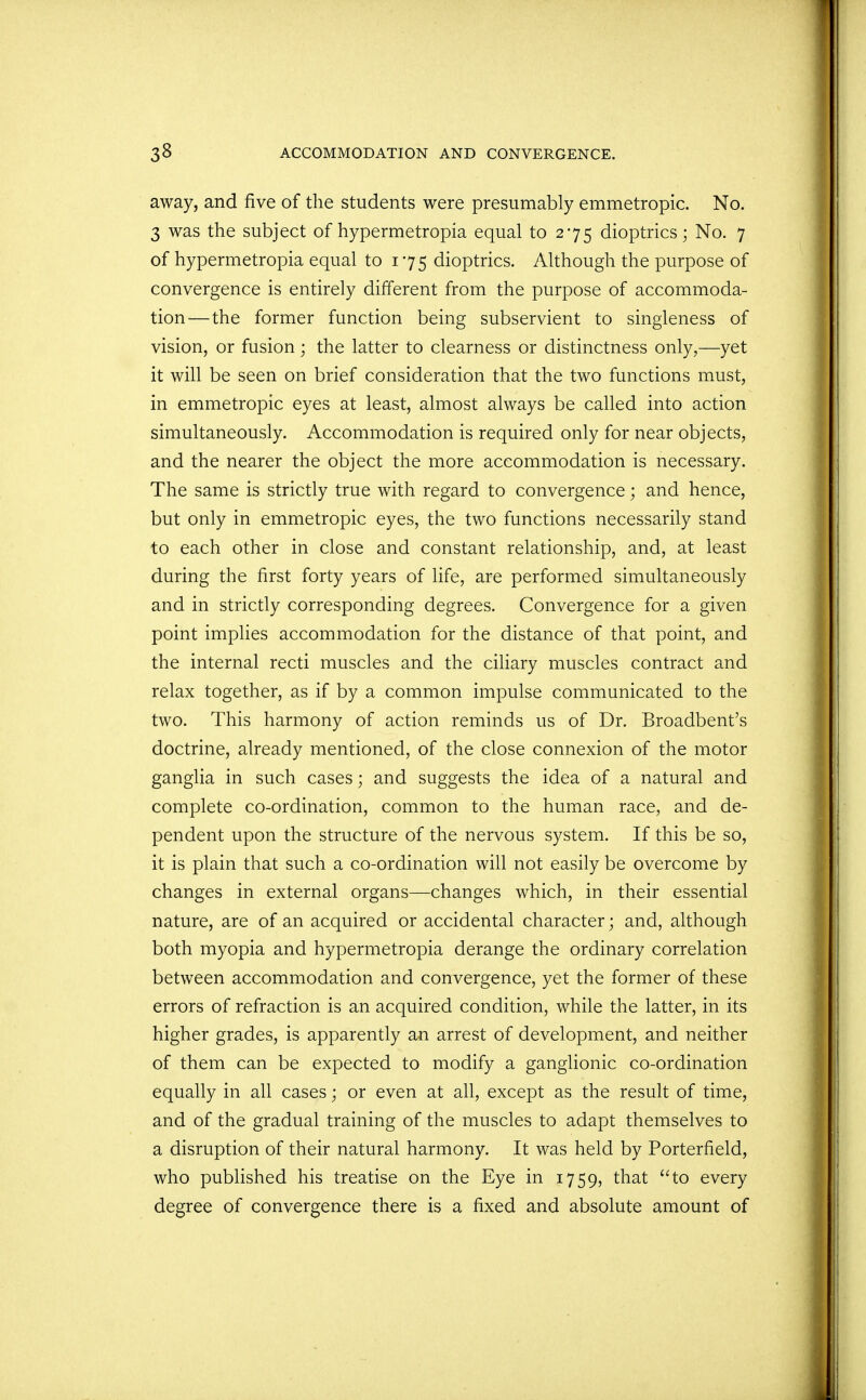 away, and five of the students were presumably emmetropic. No. 3 was the subject of hypermetropia equal to 275 dioptrics; No. 7 of hypermetropia equal to 175 dioptrics. Although the purpose of convergence is entirely different from the purpose of accommoda- tion—the former function being subservient to singleness of vision, or fusion; the latter to clearness or distinctness only,—yet it will be seen on brief consideration that the two functions must, in emmetropic eyes at least, almost always be called into action simultaneously. Accommodation is required only for near objects, and the nearer the object the more accommodation is necessary. The same is strictly true with regard to convergence; and hence, but only in emmetropic eyes, the two functions necessarily stand to each other in close and constant relationship, and, at least during the first forty years of life, are performed simultaneously and in strictly corresponding degrees. Convergence for a given point implies accommodation for the distance of that point, and the internal recti muscles and the ciliary muscles contract and relax together, as if by a common impulse communicated to the two. This harmony of action reminds us of Dr. Broadbent's doctrine, already mentioned, of the close connexion of the motor ganglia in such cases; and suggests the idea of a natural and complete co-ordination, common to the human race, and de- pendent upon the structure of the nervous system. If this be so, it is plain that such a co-ordination will not easily be overcome by changes in external organs—changes which, in their essential nature, are of an acquired or accidental character; and, although both myopia and hypermetropia derange the ordinary correlation between accommodation and convergence, yet the former of these errors of refraction is an acquired condition, while the latter, in its higher grades, is apparently an arrest of development, and neither of them can be expected to modify a ganglionic co-ordination equally in all cases; or even at all, except as the result of time, and of the gradual training of the muscles to adapt themselves to a disruption of their natural harmony. It was held by Porterfield, who published his treatise on the Eye in 1759, that to every degree of convergence there is a fixed and absolute amount of