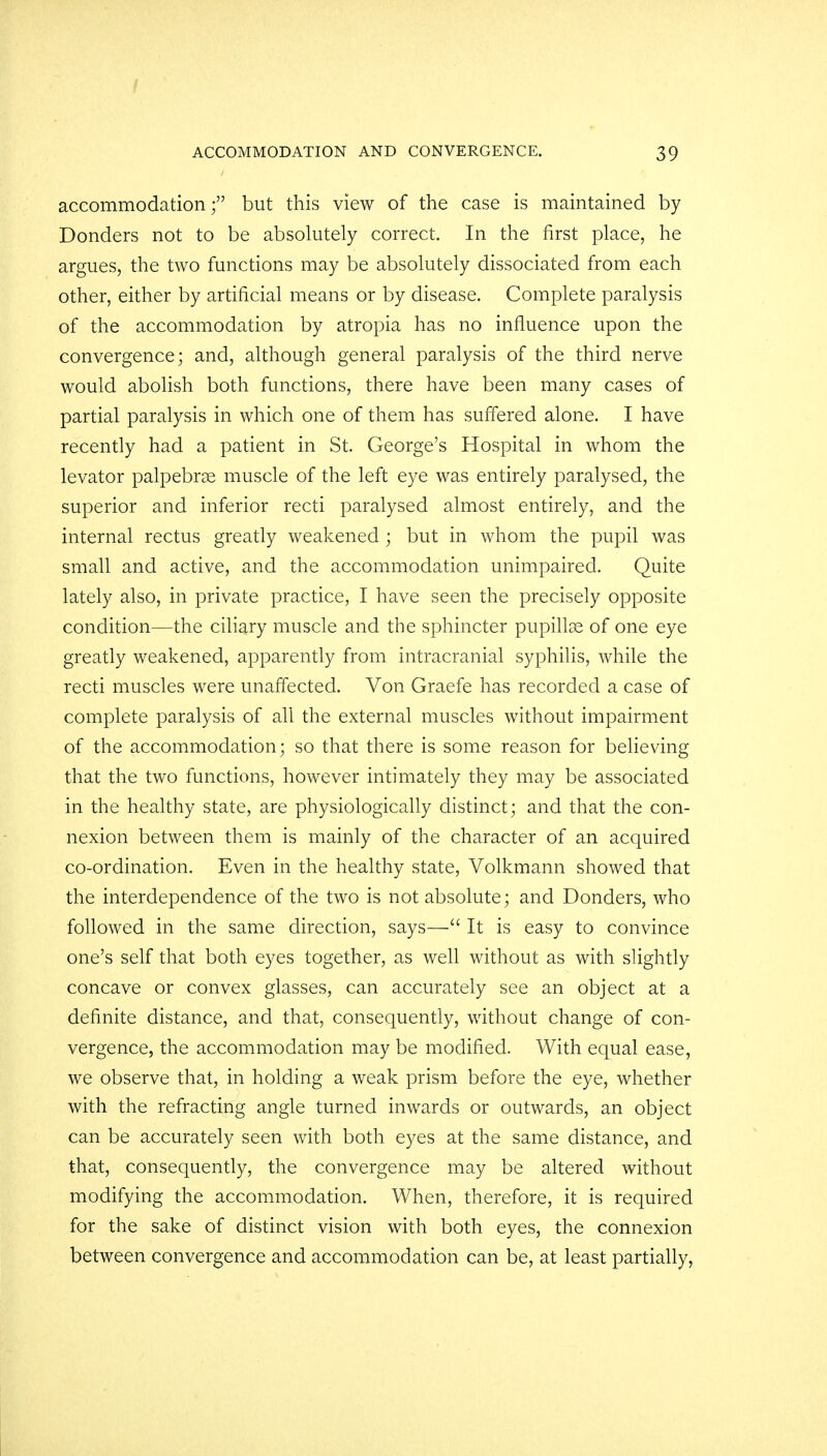 accommodation; but this view of the case is maintained by Bonders not to be absolutely correct. In the first place, he argues, the two functions may be absolutely dissociated from each other, either by artificial means or by disease. Complete paralysis of the accommodation by atropia has no influence upon the convergence; and, although general paralysis of the third nerve would abolish both functions, there have been many cases of partial paralysis in which one of them has suffered alone. I have recently had a patient in St. George's Hospital in whom the levator palpebral muscle of the left eye was entirely paralysed, the superior and inferior recti paralysed almost entirely, and the internal rectus greatly weakened ; but in whom the pupil was small and active, and the accommodation unimpaired. Quite lately also, in private practice, I have seen the precisely opposite condition—the ciliary muscle and the sphincter pupillae of one eye greatly weakened, apparently from intracranial syphilis, while the recti muscles were unaffected. Von Graefe has recorded a case of complete paralysis of all the external muscles without impairment of the accommodation; so that there is some reason for believing that the two functions, however intimately they may be associated in the healthy state, are physiologically distinct; and that the con- nexion between them is mainly of the character of an acquired co-ordination. Even in the healthy state, Volkmann showed that the interdependence of the two is not absolute; and Donders, who followed in the same direction, says— It is easy to convince one's self that both eyes together, as well without as with slightly concave or convex glasses, can accurately see an object at a definite distance, and that, consequently, without change of con- vergence, the accommodation may be modified. With equal ease, we observe that, in holding a weak prism before the eye, whether with the refracting angle turned inwards or outwards, an object can be accurately seen with both eyes at the same distance, and that, consequently, the convergence may be altered without modifying the accommodation. When, therefore, it is required for the sake of distinct vision with both eyes, the connexion between convergence and accommodation can be, at least partially,