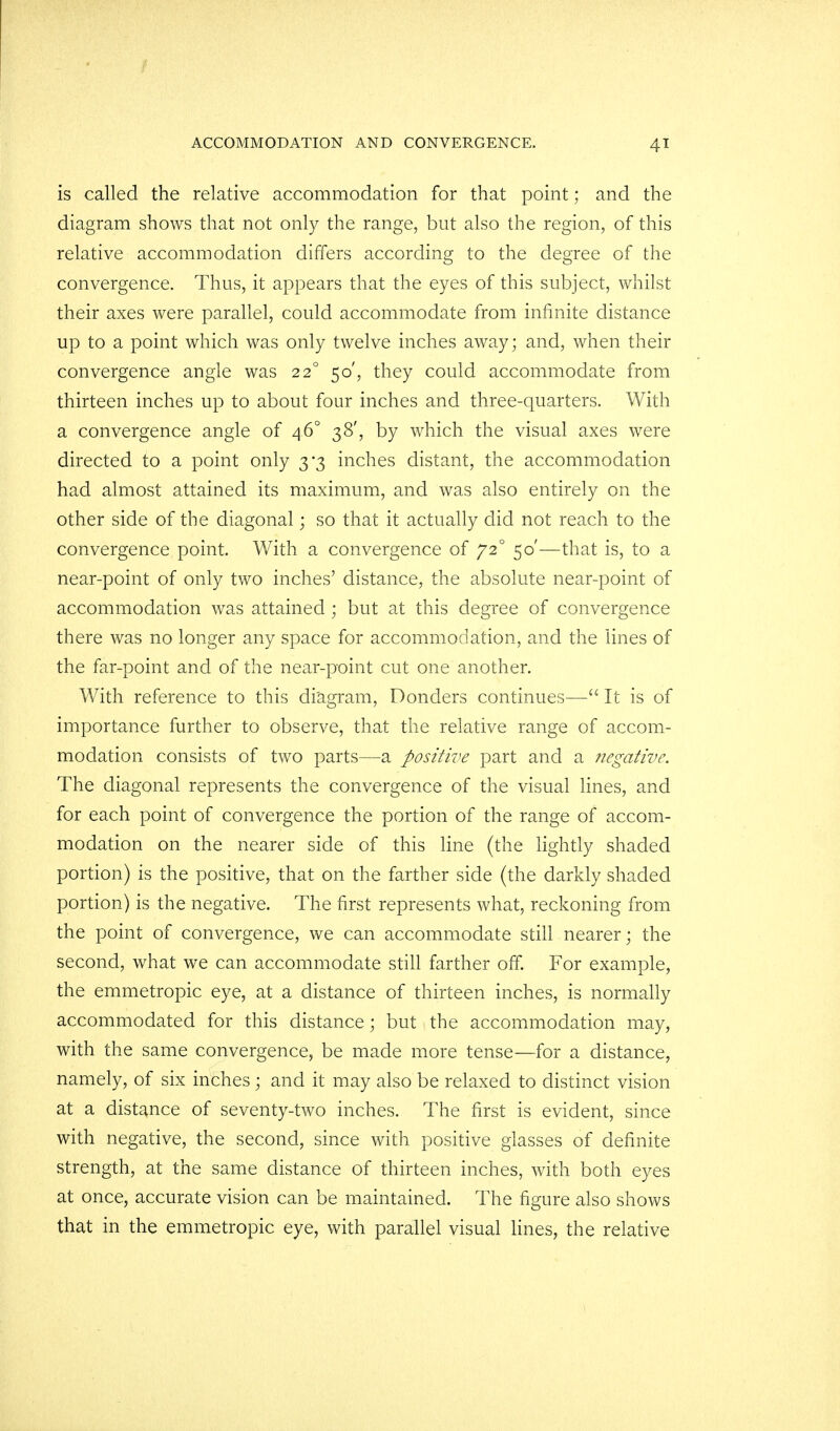 is called the relative accommodation for that point; and the diagram shows that not only the range, but also the region, of this relative accommodation differs according to the degree of the convergence. Thus, it appears that the eyes of this subject, whilst their axes were parallel, could accommodate from infinite distance up to a point which was only twelve inches away; and, when their convergence angle was 220 50', they could accommodate from thirteen inches up to about four inches and three-quarters. With a convergence angle of 46° 38', by which the visual axes were directed to a point only 3*3 inches distant, the accommodation had almost attained its maximum, and was also entirely on the other side of the diagonal; so that it actually did not reach to the convergence point. With a convergence of 720 50'—that is, to a near-point of only two inches' distance, the absolute near-point of accommodation was attained ; but at this degree of convergence there was no longer any space for accommodation, and the lines of the far-point and of the near-point cut one another. With reference to this diagram, Donders continues— It is of importance further to observe, that the relative range of accom- modation consists of two parts—a positive part and a negative. The diagonal represents the convergence of the visual lines, and for each point of convergence the portion of the range of accom- modation on the nearer side of this line (the lightly shaded portion) is the positive, that on the farther side (the darkly shaded portion) is the negative. The first represents what, reckoning from the point of convergence, we can accommodate still nearer; the second, what we can accommodate still farther off. For example, the emmetropic eye, at a distance of thirteen inches, is normally accommodated for this distance; but the accommodation may, with the same convergence, be made more tense—for a distance, namely, of six inches ; and it may also be relaxed to distinct vision at a distance of seventy-two inches. The first is evident, since with negative, the second, since with positive glasses of definite strength, at the same distance of thirteen inches, with both eyes at once, accurate vision can be maintained. The figure also shows that in the emmetropic eye, with parallel visual lines, the relative