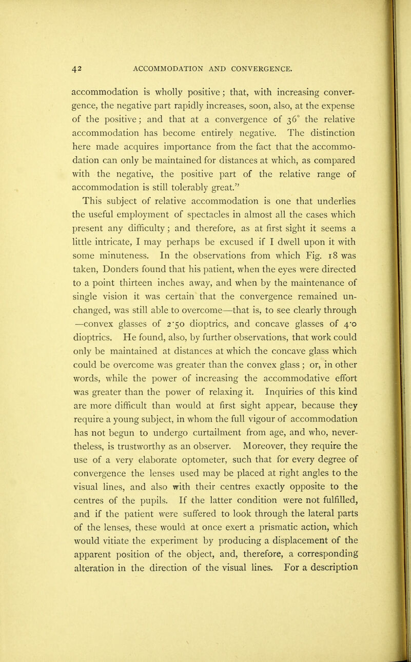 accommodation is wholly positive; that, with increasing conver- gence, the negative part rapidly increases, soon, also, at the expense of the positive; and that at a convergence of 36° the relative accommodation has become entirely negative. The distinction here made acquires importance from the fact that the accommo- dation can only be maintained for distances at which, as compared with the negative, the positive part of the relative range of accommodation is still tolerably great. This subject of relative accommodation is one that underlies the useful employment of spectacles in almost all the cases which present any difficulty; and therefore, as at first sight it seems a little intricate, I may perhaps be excused if I dwell upon it with some minuteness. In the observations from which Fig. 18 was taken, Donders found that his patient, when the eyes were directed to a point thirteen inches away, and when by the maintenance of single vision it was certain that the convergence remained un- changed, was still able to overcome—that is, to see clearly through —convex glasses of 2*50 dioptrics, and concave glasses of 4*0 dioptrics. He found, also, by further observations, that work could only be maintained at distances at which the concave glass which could be overcome was greater than the convex glass ; or, in other words, while the power of increasing the accommodative effort was greater than the power of relaxing it. Inquiries of this kind are more difficult than would at first sight appear, because they require a young subject, in whom the full vigour of accommodation has not begun to undergo curtailment from age, and who, never- theless, is trustworthy as an observer. Moreover, they require the use of a very elaborate optometer, such that for every degree of convergence the lenses used may be placed at right angles to the visual lines, and also with their centres exactly opposite to the centres of the pupils. If the latter condition were not fulfilled, and if the patient were suffered to look through the lateral parts of the lenses, these would at once exert a prismatic action, which would vitiate the experiment by producing a displacement of the apparent position of the object, and, therefore, a corresponding alteration in the direction of the visual lines. For a description