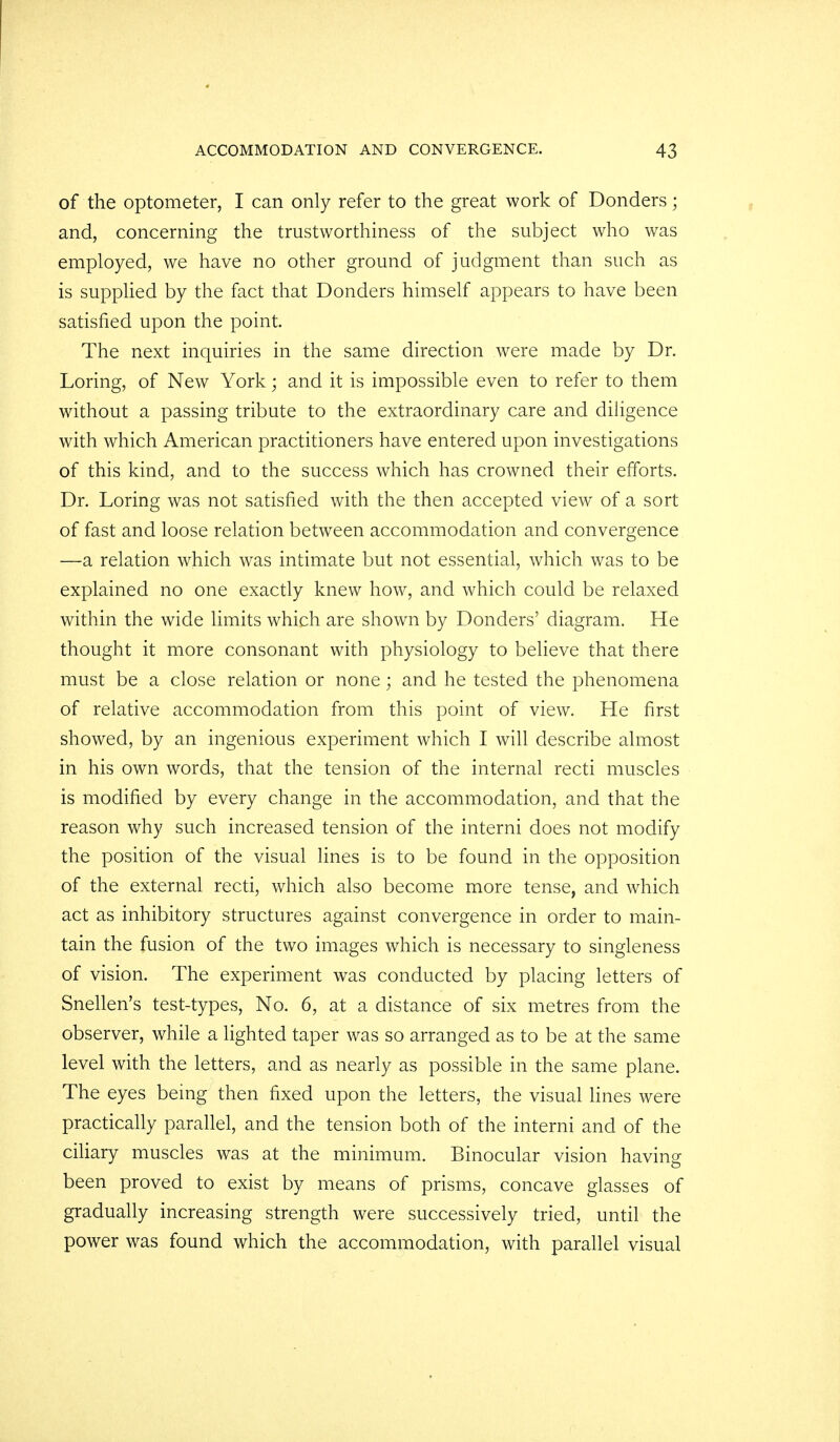 of the optometer, I can only refer to the great work of Donders; and, concerning the trustworthiness of the subject who was employed, we have no other ground of judgment than such as is supplied by the fact that Donders himself appears to have been satisfied upon the point. The next inquiries in the same direction were made by Dr. Loring, of New York; and it is impossible even to refer to them without a passing tribute to the extraordinary care and diligence with which American practitioners have entered upon investigations of this kind, and to the success which has crowned their efforts. Dr. Loring was not satisfied with the then accepted view of a sort of fast and loose relation between accommodation and convergence —a relation which was intimate but not essential, which was to be explained no one exactly knew how, and which could be relaxed within the wide limits which are shown by Donders' diagram. He thought it more consonant with physiology to believe that there must be a close relation or none; and he tested the phenomena of relative accommodation from this point of view. He first showed, by an ingenious experiment which I will describe almost in his own words, that the tension of the internal recti muscles is modified by every change in the accommodation, and that the reason why such increased tension of the interni does not modify the position of the visual lines is to be found in the opposition of the external recti, which also become more tense, and which act as inhibitory structures against convergence in order to main- tain the fusion of the two images which is necessary to singleness of vision. The experiment was conducted by placing letters of Snellen's test-types, No. 6, at a distance of six metres from the observer, while a lighted taper was so arranged as to be at the same level with the letters, and as nearly as possible in the same plane. The eyes being then fixed upon the letters, the visual lines were practically parallel, and the tension both of the interni and of the ciliary muscles was at the minimum. Binocular vision having been proved to exist by means of prisms, concave glasses of gradually increasing strength were successively tried, until the power was found which the accommodation, with parallel visual