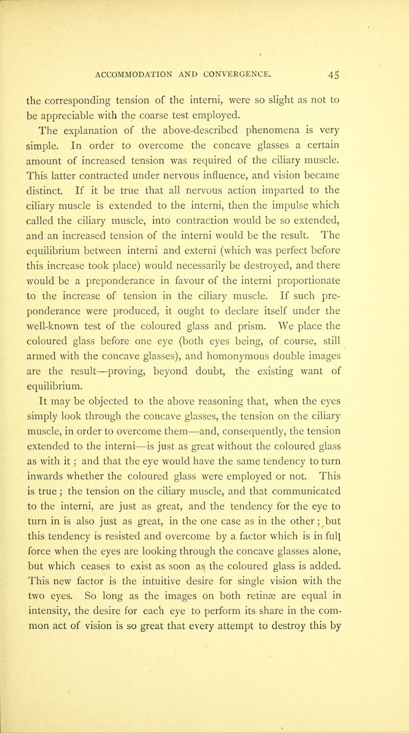 the corresponding tension of the interni, were so slight as not to be appreciable with the coarse test employed. The explanation of the above-described phenomena is very simple. In order to overcome the concave glasses a certain amount of increased tension was required of the ciliary muscle. This latter contracted under nervous influence, and vision became distinct. If it be true that all nervous action imparted to the ciliary muscle is extended to the interni, then the impulse which called the ciliary muscle, into contraction would be so extended, and an increased tension of the interni would be the result. The equilibrium between interni and externi (which was perfect before this increase took place) would necessarily be destroyed, and there would be a preponderance in favour of the interni proportionate to the increase of tension in the ciliary muscle. If such pre- ponderance were produced, it ought to declare itself under the well-known test of the coloured glass and prism. We place the coloured glass before one eye (both eyes being, of . course, still armed with the concave glasses), and homonymous double images are the result—proving, beyond doubt, the existing want of equilibrium. It may be objected to the above reasoning that, when the eyes simply look through the concave glasses, the tension on the ciliary muscle, in order to overcome them—and, consequently, the tension extended to the interni—is just as great without the coloured glass as with it; and that the eye would have the same tendency to turn inwards whether the coloured glass were employed or not. This is true; the tension on the ciliary muscle, and that communicated to the interni, are just as great, and the tendency for the eye to turn in is also just as great, in the one case as in the other; but this tendency is resisted and overcome by a factor which is in full force when the eyes are looking through the concave glasses alone, but which ceases to exist as soon as the coloured glass is added. This new factor is the intuitive desire for single vision with the two eyes. So long as the images on both retinae are equal in intensity, the desire for each eye to perform its share in the com- mon act of vision is so great that every attempt to destroy this by