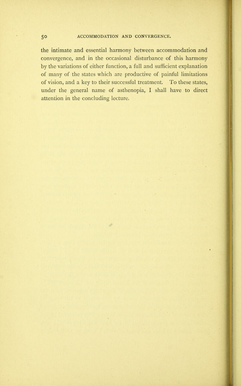 the intimate and essential harmony between accommodation and convergence, and in the occasional disturbance of this harmony by the variations of either function, a full and sufficient explanation of many of the states which are productive of painful limitations of vision, and a key to their successful treatment. To these states, under the general name of asthenopia, I shall have to direct attention in the concluding lecture.