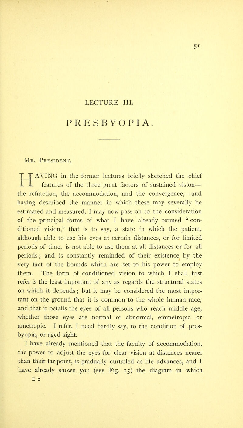 PRESBYOPIA. Mr. President, T T AVING in the former lectures briefly sketched the chief A. 1. features of the three great factors of sustained vision— the refraction, the accommodation, and the convergence,—and having described the manner in which these may severally be estimated and measured, I may now pass on to the consideration of the principal forms of what I have already termed  con- ditioned vision/' that is to say, a state in which the patient, although able to use his eyes at certain distances, or for limited periods of time, is not able to use them at all distances or for all periods; and is constantly reminded of their existence by the very fact of the bounds which are set to his power to employ them. The form of conditioned vision to which I shall first refer is the least important of any as regards the structural states on which it depends; but it may be considered the most impor- tant on the ground that it is common to the whole human race, and that it befalls the eyes of all persons who reach middle age, whether those eyes are normal or abnormal, emmetropic or ametropic. I refer, I need hardly say, to the condition of pres- byopia, or aged sight. I have already mentioned that the faculty of accommodation, the power to adjust the eyes for clear vision at distances nearer than their far-point, is gradually curtailed as life advances, and I have already shown you (see Fig. 15) the diagram in which