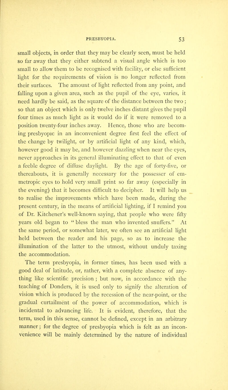 small objects, in order that they may be clearly seen, must be held so far away that they either subtend a visual angle which is too small to allow them to be recognised with facility, or else sufficient light for the requirements of vision is no longer reflected from their surfaces. The amount of light reflected from any point, and falling upon a given area, such as the pupil of the eye, varies, it need hardly be said, as the square of the distance between the two ; so that an object which is only twelve inches distant gives the pupil four times as much light as it would do if it were removed to a position twenty-four inches away. Hence, those who are becom- ing presbyopic in an inconvenient degree first feel the effect of the change by twilight, or by artificial light of any kind, which, however good it may be, and however dazzling when near the eyes, never approaches in its general illuminating effect to that of even a feeble degree of diffuse daylight. By the age of forty-live, or thereabouts, it is generally necessary for the possesser of em- metropic eyes to hold very small print so far away (especially in the evening) that it becomes difficult to decipher. It will help us to realise the improvements which have been made, during the present century, in the means of artificial lighting, if I remind you of Dr. Kitchener's well-known saying, that people who were fifty years old began to  bless the man who invented snuffers. At the same period, or somewhat later, we often see an artificial light held between the reader and his page, so as to increase the illumination of the latter to the utmost, without unduly taxing the accommodation. The term presbyopia, in former times, has been used with a good deal of latitude, or, rather, with a complete absence of any- thing like scientific precision ; but now, in accordance with the teaching of Bonders, it is used only to signify the alteration of vision which is produced by the recession of the near-point, or the gradual curtailment of the power of accommodation, which is incidental to advancing life. It is evident, therefore, that the term, used in this sense, cannot be defined, except in an arbitrary manner; for the degree of presbyopia which is felt as an incon- venience will be mainly determined by the nature of individual