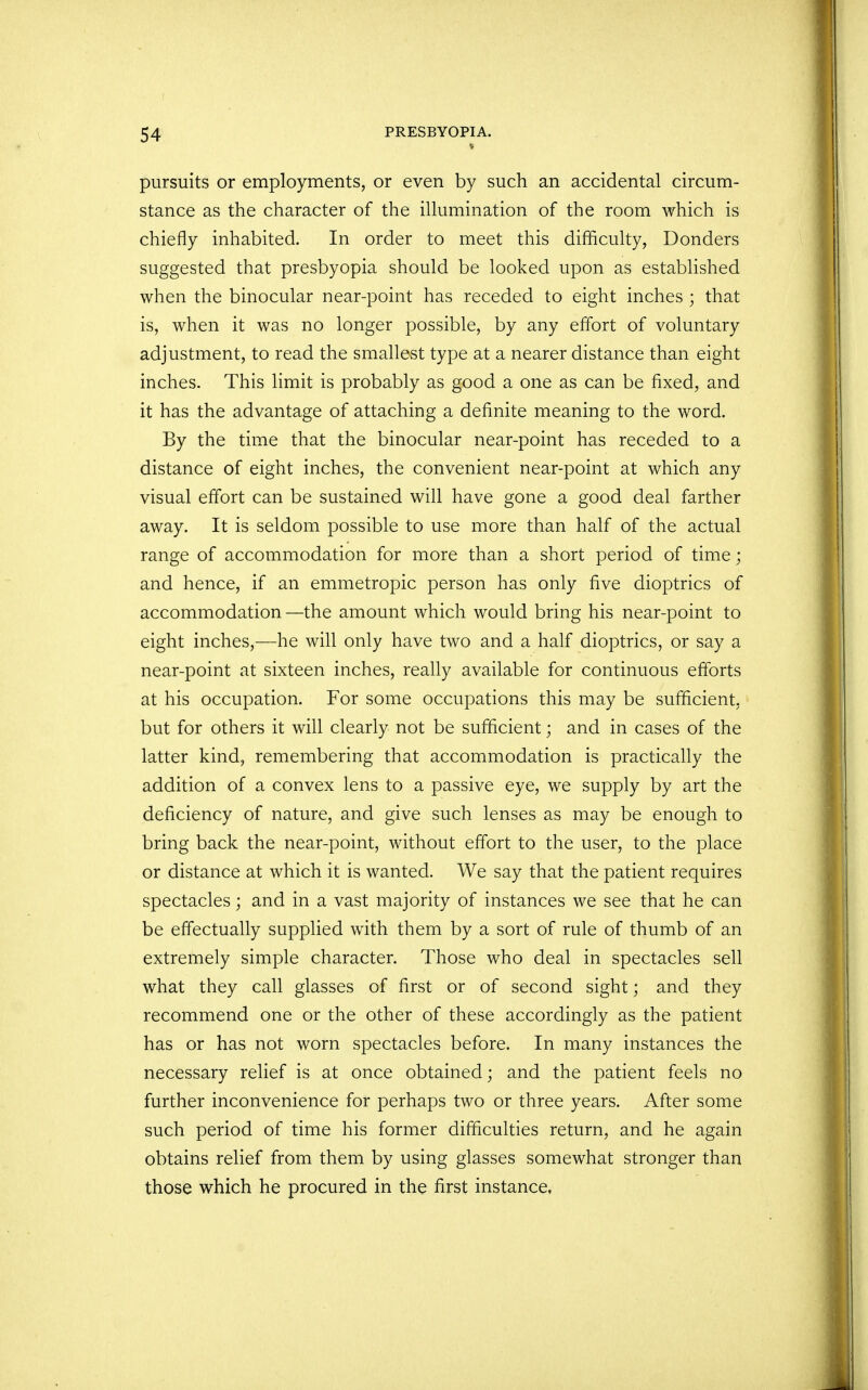 pursuits or employments, or even by such an accidental circum- stance as the character of the illumination of the room which is chiefly inhabited. In order to meet this difficulty, Donders suggested that presbyopia should be looked upon as established when the binocular near-point has receded to eight inches ; that is, when it was no longer possible, by any effort of voluntary adjustment, to read the smallest type at a nearer distance than eight inches. This limit is probably as good a one as can be fixed, and it has the advantage of attaching a definite meaning to the word. By the time that the binocular near-point has receded to a distance of eight inches, the convenient near-point at which any visual effort can be sustained will have gone a good deal farther away. It is seldom possible to use more than half of the actual range of accommodation for more than a short period of time; and hence, if an emmetropic person has only five dioptrics of accommodation —the amount which would bring his near-point to eight inches,-—he will only have two and a half dioptrics, or say a near-point at sixteen inches, really available for continuous efforts at his occupation. For some occupations this may be sufficient, but for others it will clearly not be sufficient; and in cases of the latter kind, remembering that accommodation is practically the addition of a convex lens to a passive eye, we supply by art the deficiency of nature, and give such lenses as may be enough to bring back the near-point, without effort to the user, to the place or distance at which it is wanted. We say that the patient requires spectacles; and in a vast majority of instances we see that he can be effectually supplied with them by a sort of rule of thumb of an extremely simple character. Those who deal in spectacles sell what they call glasses of first or of second sight; and they recommend one or the other of these accordingly as the patient has or has not worn spectacles before. In many instances the necessary relief is at once obtained; and the patient feels no further inconvenience for perhaps two or three years. After some such period of time his former difficulties return, and he again obtains relief from them by using glasses somewhat stronger than those which he procured in the first instance,