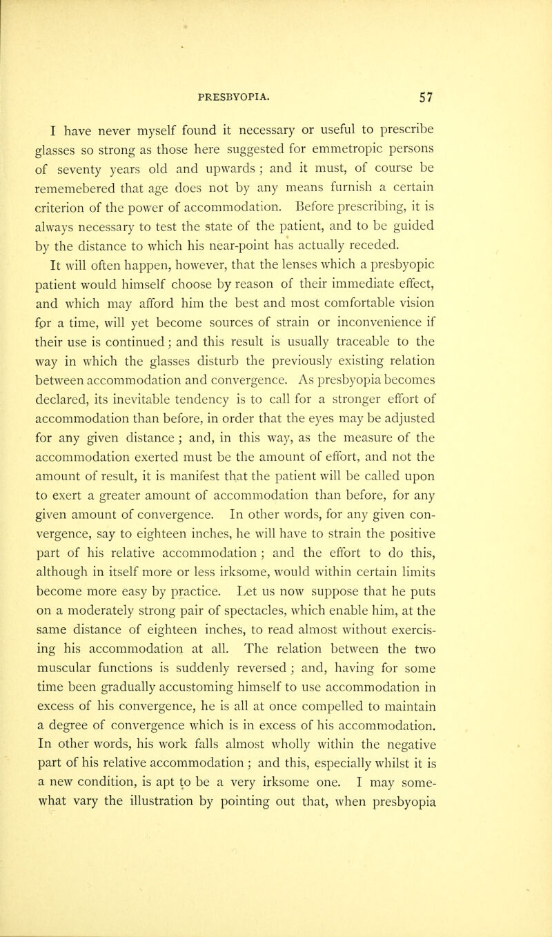 I have never myself found it necessary or useful to prescribe glasses so strong as those here suggested for emmetropic persons of seventy years old and upwards ; and it must, of course be rememebered that age does not by any means furnish a certain criterion of the power of accommodation. Before prescribing, it is always necessary to test the state of the patient, and to be guided by the distance to which his near-point has actually receded. It will often happen, however, that the lenses which a presbyopic patient would himself choose by reason of their immediate effect, and which may afford him the best and most comfortable vision for a time, will yet become sources of strain or inconvenience if their use is continued; and this result is usually traceable to the way in which the glasses disturb the previously existing relation between accommodation and convergence. As presbyopia becomes declared, its inevitable tendency is to call for a stronger effort of accommodation than before, in order that the eyes may be adjusted for any given distance ; and, in this way, as the measure of the accommodation exerted must be the amount of effort, and not the amount of result, it is manifest that the patient will be called upon to exert a greater amount of accommodation than before, for any given amount of convergence. In other words, for any given con- vergence, say to eighteen inches, he will have to strain the positive part of his relative accommodation ; and the effort to do this, although in itself more or less irksome, would within certain limits become more easy by practice. Let us now suppose that he puts on a moderately strong pair of spectacles, which enable him, at the same distance of eighteen inches, to read almost without exercis- ing his accommodation at all. The relation between the two muscular functions is suddenly reversed ; and, having for some time been gradually accustoming himself to use accommodation in excess of his convergence, he is all at once compelled to maintain a degree of convergence which is in excess of his accommodation. In other words, his work falls almost wholly within the negative part of his relative accommodation ; and this, especially whilst it is a new condition, is apt to be a very irksome one. I may some- what vary the illustration by pointing out that, when presbyopia