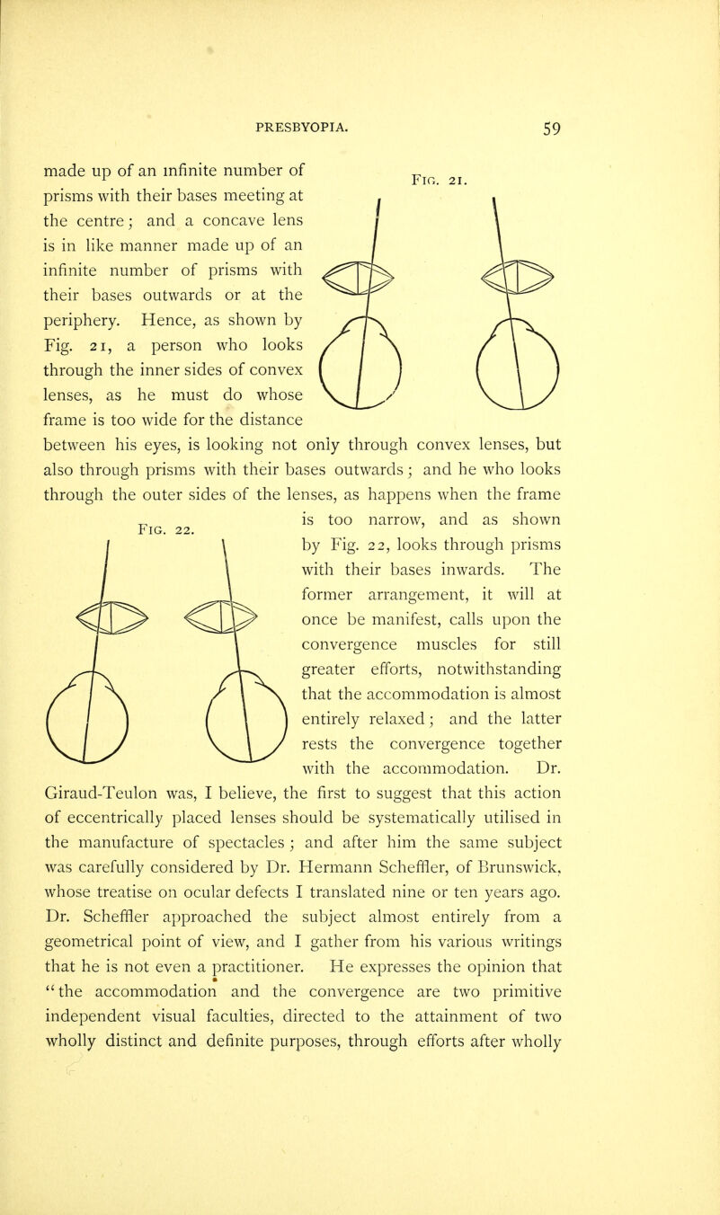 made up of an infinite number of prisms with their bases meeting at the centre; and a concave lens is in like manner made up of an infinite number of prisms with their bases outwards or at the periphery. Hence, as shown by Fig. 21, a person who looks through the inner sides of convex lenses, as he must do whose frame is too wide for the distance between his eyes, is looking not only through convex lenses, but also through prisms with their bases outwards; and he who looks through the outer sides of the lenses, as happens when the frame _ is too narrow, and as shown Fig. 22. by Fig. 22, looks through prisms with their bases inwards. The former arrangement, it will at once be manifest, calls upon the convergence muscles for still greater efforts, notwithstanding that the accommodation is almost entirely relaxed; and the latter rests the convergence together with the accommodation. Dr. Giraud-Teulon was, I believe, the first to suggest that this action of eccentrically placed lenses should be systematically utilised in the manufacture of spectacles ; and after him the same subject was carefully considered by Dr. Hermann Scheffler, of Brunswick, whose treatise on ocular defects I translated nine or ten years ago. Dr. Scheffler approached the subject almost entirely from a geometrical point of view, and I gather from his various writings that he is not even a practitioner. He expresses the opinion that the accommodation and the convergence are two primitive independent visual faculties, directed to the attainment of two wholly distinct and definite purposes, through efforts after wholly