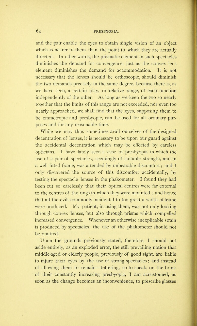 and the pair enable the eyes to obtain single vision of an object which is nearer to them than the point to which they are actually directed. In other words, the prismatic element in such spectacles diminishes the demand for convergence, just as the convex lens element diminishes the demand for accommodation. It is not necessary that the lenses should be orthoscopic, should diminish the two demands precisely in the same degree, because there is, as we have seen, a certain play, or relative range, of each function independently of the other. As long as we keep the two so nearly together that the limits of this range are not exceeded, nor even too nearly approached, we shall find that the eyes, supposing them to be emmetropic and presbyopic, can be used for all ordinary pur- poses and for any reasonable time. While we may thus sometimes avail ourselves of the designed decentration of lenses, it is necessary to be upon our guard against the accidental decentration which may be effected by careless opticians. I have lately seen a case of presbyopia in which the use of a pair of spectacles, seemingly of suitable strength, and in a well fitted frame, was attended by unbearable discomfort; and I only discovered the source of this discomfort accidentally, by testing the spectacle lenses in the phakometer. I found they had been cut so carelessly that their optical centres were far external to the centres of the rings in which they were mounted; and hence that all the evils commonly incidental to too great a width of frame were produced. My patient, in using them, was not only looking through convex lenses, but also through prisms which compelled increased convergence. Whenever an otherwise inexplicable strain is produced by spectacles, the use of the phakometer should not be omitted. Upon the grounds previously stated, therefore, I should put aside entirely, as an exploded error, the still prevailing notion that middle-aged or elderly people, previously of good sight, are liable to injure their eyes by the use of strong spectacles; and instead of allowing them to remain—tottering, so to speak, on the brink of their constantly increasing presbyopia, I am accustomed, as soon as the change becomes an inconvenience, to prescribe glasses