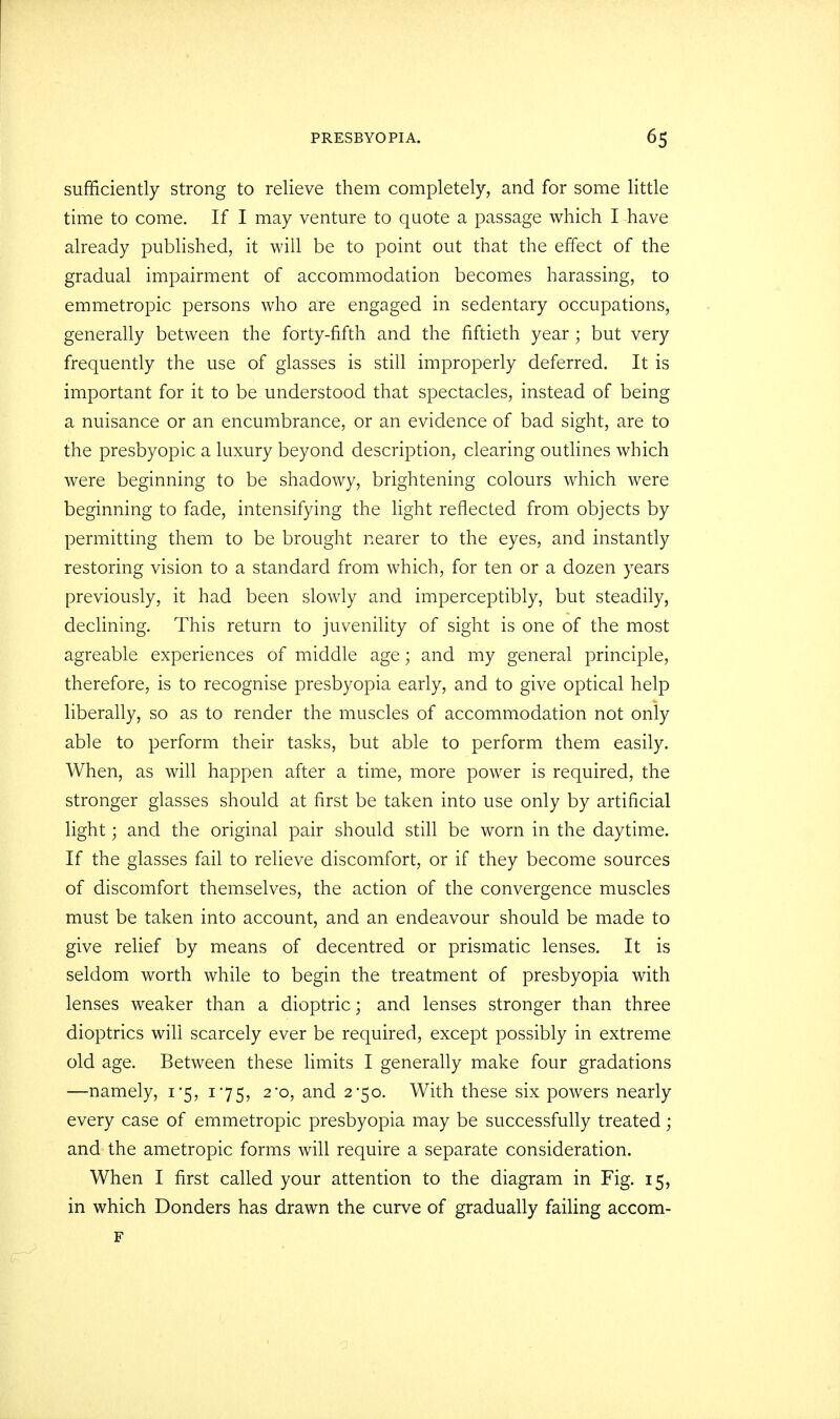 sufficiently strong to relieve them completely, and for some little time to come. If I may venture to quote a passage which I have already published, it will be to point out that the effect of the gradual impairment of accommodation becomes harassing, to emmetropic persons who are engaged in sedentary occupations, generally between the forty-fifth and the fiftieth year; but very frequently the use of glasses is still improperly deferred. It is important for it to be understood that spectacles, instead of being a nuisance or an encumbrance, or an evidence of bad sight, are to the presbyopic a luxury beyond description, clearing outlines which were beginning to be shadowy, brightening colours which were beginning to fade, intensifying the light reflected from objects by permitting them to be brought nearer to the eyes, and instantly restoring vision to a standard from which, for ten or a dozen years previously, it had been slowly and imperceptibly, but steadily, declining. This return to juvenility of sight is one of the most agreable experiences of middle age; and my general principle, therefore, is to recognise presbyopia early, and to give optical help liberally, so as to render the muscles of accommodation not only able to perform their tasks, but able to perform them easily. When, as will happen after a time, more power is required, the stronger glasses should at first be taken into use only by artificial light; and the original pair should still be worn in the daytime. If the glasses fail to relieve discomfort, or if they become sources of discomfort themselves, the action of the convergence muscles must be taken into account, and an endeavour should be made to give relief by means of decentred or prismatic lenses. It is seldom worth while to begin the treatment of presbyopia with lenses weaker than a dioptric; and lenses stronger than three dioptrics will scarcely ever be required, except possibly in extreme old age. Between these limits I generally make four gradations —namely, 1*5, 175, 2*0, and 2*50. With these six powers nearly every case of emmetropic presbyopia may be successfully treated; and the ametropic forms will require a separate consideration. When I first called your attention to the diagram in Fig. 15, in which Donders has drawn the curve of gradually failing accom- F