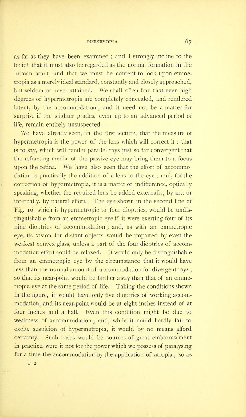 as far as they have been examined ; and I strongly incline to the belief that it must also be regarded as the normal formation in the human adult, and that we must be content to look upon emme- tropia as a merely ideal standard, constantly and closely approached, but seldom or never attained. We shall often find that even high degrees of hypermetropia are completely concealed, and rendered latent, by the accommodation ; and it need not be a matter for surprise if the slighter grades, even up to an advanced period of life, remain entirely unsuspected. We have already seen, in the first lecture, that the measure of hypermetropia is the power of the lens which will correct it; that is to say, which will render parallel rays just so far convergent that the refracting media of the passive eye may bring them to a focus upon the retina. We have also seen that the effort of accommo- dation is practically the addition of a lens to the eye ; and, for the correction of hypermetropia, it is a matter of indifference, optically speaking, whether the required lens be added externally, by art, or internally, by natural effort. The eye shown in the second line of Fig. 16, which is hypermetropic to four dioptrics, would be undis- tinguishable from an emmetropic eye if it were exerting four of its nine dioptrics of accommodation ; and, as with an emmetropic eye, its vision for distant objects would be impaired by even the weakest convex glass, unless a part of the four dioptrics of accom- modation effort could be relaxed. It would only be distinguishable from an emmetropic eye by the circumstance that it would have less than the normal amount of accommodation for divergent rays ; so that its near-point would be farther away than that of an emme- tropic eye at the same period of life. Taking the conditions shown in the figure, it would have only five dioptrics of working accom- modation, and its near-point would be at eight inches instead of at four inches and a half. Even this condition might be due to weakness of accommodation ; and, while it could hardly fail to excite suspicion of hypermetropia, it would by no means afford certainty. Such cases would be sources of great embarrassment in practice, were it not for the power which we possess of paralysing for a time the accommodation by the application of atropia; so as