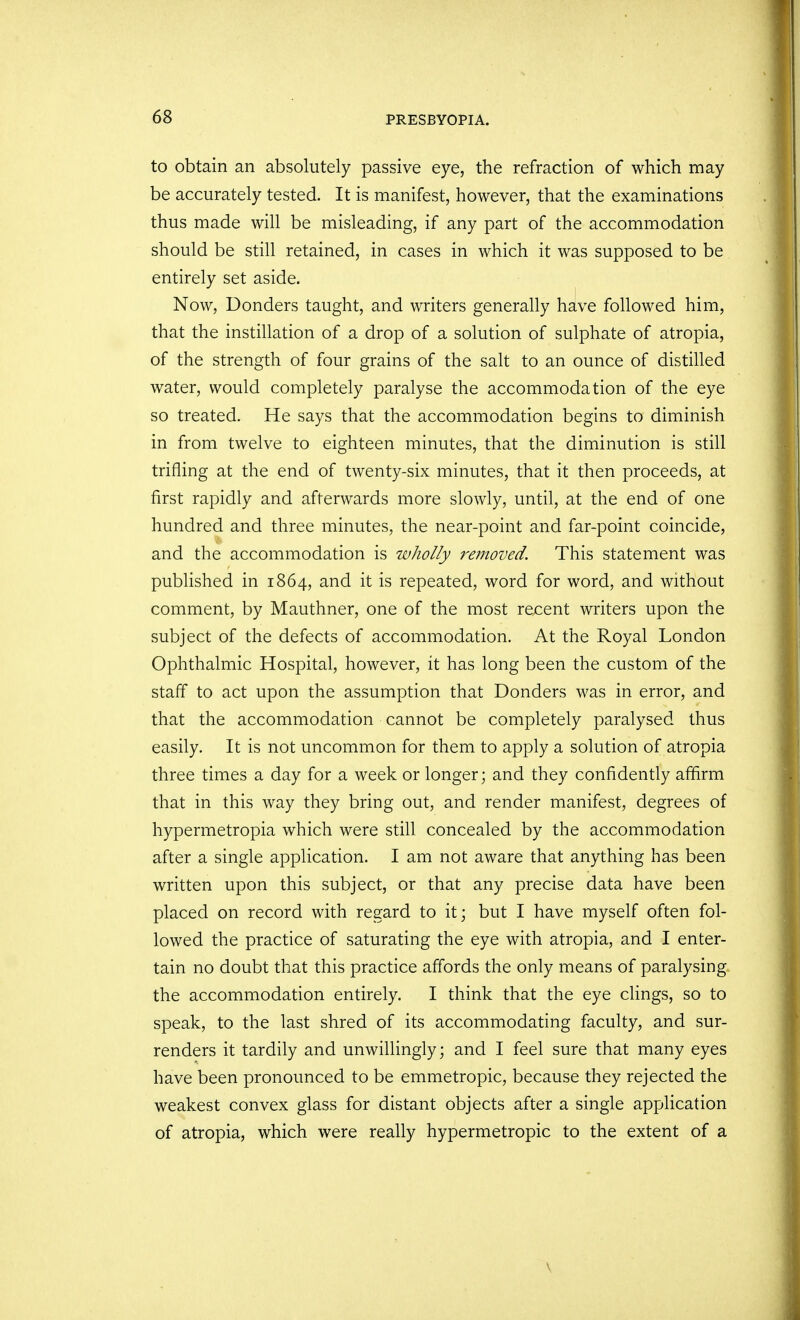 to obtain an absolutely passive eye, the refraction of which may be accurately tested. It is manifest, however, that the examinations thus made will be misleading, if any part of the accommodation should be still retained, in cases in which it was supposed to be entirely set aside. Now, Bonders taught, and writers generally have followed him, that the instillation of a drop of a solution of sulphate of atropia, of the strength of four grains of the salt to an ounce of distilled water, would completely paralyse the accommodation of the eye so treated. He says that the accommodation begins to diminish in from twelve to eighteen minutes, that the diminution is still trifling at the end of twenty-six minutes, that it then proceeds, at first rapidly and afterwards more slowly, until, at the end of one hundred and three minutes, the near-point and far-point coincide, and the accommodation is wholly removed. This statement was published in 1864, and it is repeated, word for word, and without comment, by Mauthner, one of the most recent writers upon the subject of the defects of accommodation. At the Royal London Ophthalmic Hospital, however, it has long been the custom of the staff to act upon the assumption that Donders was in error, and that the accommodation cannot be completely paralysed thus easily. It is not uncommon for them to apply a solution of atropia three times a day for a week or longer; and they confidently affirm that in this way they bring out, and render manifest, degrees of hypennetropia which were still concealed by the accommodation after a single application. I am not aware that anything has been written upon this subject, or that any precise data have been placed on record with regard to it; but I have myself often fol- lowed the practice of saturating the eye with atropia, and I enter- tain no doubt that this practice affords the only means of paralysing the accommodation entirely. I think that the eye clings, so to speak, to the last shred of its accommodating faculty, and sur- renders it tardily and unwillingly; and I feel sure that many eyes have been pronounced to be emmetropic, because they rejected the weakest convex glass for distant objects after a single application of atropia, which were really hypermetropic to the extent of a