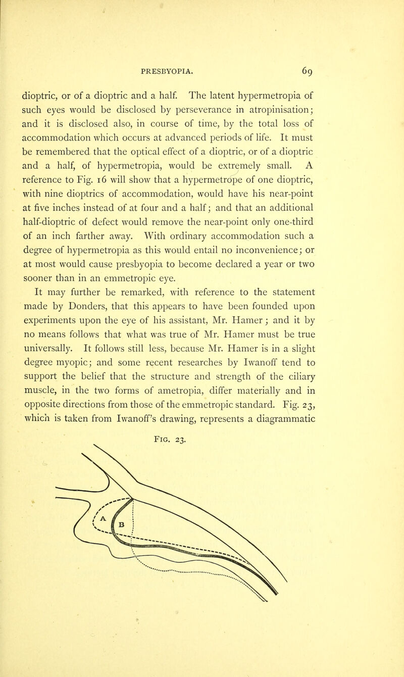 dioptric, or of a dioptric and a half. The latent hypermetropia of such eyes would be disclosed by perseverance in atropinisation; and it is disclosed also, in course of time, by the total loss of accommodation which occurs at advanced periods of life. It must be remembered that the optical effect of a dioptric, or of a dioptric and a half, of hypermetropia, would be extremely small. A reference to Fig. 16 will show that a hypermetrope of one dioptric, with nine dioptrics of accommodation, would have his near-point at five inches instead of at four and a half; and that an additional half-dioptric of defect would remove the near-point only one-third of an inch farther away. With ordinary accommodation such a degree of hypermetropia as this would entail no inconvenience; or at most would cause presbyopia to become declared a year or two sooner than in an emmetropic eye. It may further be remarked, with reference to the statement made by Donders, that this appears to have been founded upon experiments upon the eye of his assistant, Mr. Hamer; and it by no means follows that what was true of Mr. Hamer must be true universally. It follows still less, because Mr. Hamer is in a slight degree myopic; and some recent researches by IwanorT tend to support the belief that the structure and strength of the ciliary muscle, in the two forms of ametropia, differ materially and in opposite directions from those of the emmetropic standard. Fig. 23, which is taken from Iwanoff's drawing, represents a diagrammatic Fig. 23.