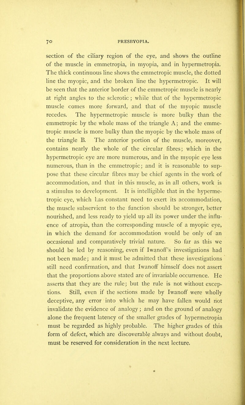 section of the ciliary region of the eye, and shows the outline of the muscle in emmetropia, in myopia, and in hypermetropia. The thick continuous line shows the emmetropic muscle, the dotted line the myopic, and the broken line the hypermetropic. It will be seen that the anterior border of the emmetropic muscle is nearly at right angles to the sclerotic; while that of the hypermetropic muscle comes more forward, and that of the myopic muscle recedes. The hypermetropic muscle is more bulky than the emmetropic by the whole mass of the triangle A; and the emme- tropic muscle is more bulky than the myopic by the whole mass of the triangle B. The anterior portion of the muscle, moreover, contains nearly the whole of the circular fibres; which in the hypermetropic eye are more numerous, and in the myopic eye less numerous, than in the emmetropic; and it is reasonable to sup- pose that these circular fibres may be chief agents in the work of accommodation, and that in this muscle, as in all others, work is a stimulus to development. It is intelligible that in the hyperme- tropic eye, which Las constant need to exert its accommodation, the muscle subservient to the function should be stronger, better nourished, and less ready to yield up all its power under the influ- ence of atropia, than the corresponding muscle of a myopic eye, in which the demand for accommodation would be only of an occasional and comparatively trivial nature. So far as this we should be led by reasoning, even if Iwanoff's investigations had not been made; and it must be admitted that these investigations still need confirmation, and that Iwanoff himself does not assert that the proportions above stated are of invariable occurrence. He asserts that they are the rule; but the rule is not without excep- tions. Still, even if the sections made by Iwanoff were wholly deceptive, any error into which he may have fallen would not invalidate the evidence of analogy; and on the ground of analogy alone the frequent latency of the smaller grades of hypermetropia must be regarded as highly probable. The higher grades of this form of defect, which are discoverable always and without doubt, must be reserved for consideration in the next lecture,