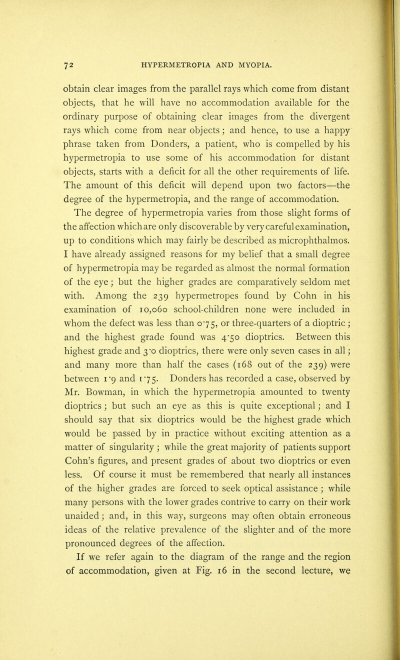 obtain clear images from the parallel rays which come from distant objects, that he will have no accommodation available for the ordinary purpose of obtaining clear images from the divergent rays which come from near objects; and hence, to use a happy phrase taken from Bonders, a patient, who is compelled by his hypermetropia to use some of his accommodation for distant objects, starts with a deficit for all the other requirements of life. The amount of this deficit will depend upon two factors—the degree of the hypermetropia, and the range of accommodation. The degree of hypermetropia varies from those slight forms of the affection which are only discoverable by very careful examination, up to conditions which may fairly be described as microphthalmos. I have already assigned reasons for my belief that a small degree of hypermetropia may be regarded as almost the normal formation of the eye; but the higher grades are comparatively seldom met with. Among the 239 hypermetropes found by Cohn in his examination of 10,060 school-children none were included in whom the defect was less than 075, or three-quarters of a dioptric ; and the highest grade found was 4/50 dioptrics. Between this highest grade and 3*0 dioptrics, there were only seven cases in all; and many more than half the cases (168 out of the 239) were between 1*9 and 175. Donders has recorded a case, observed by Mr. Bowman, in which the hypermetropia amounted to twenty dioptrics ; but such an eye as this is quite exceptional; and I should say that six dioptrics would be the highest grade which would be passed by in practice without exciting attention as a matter of singularity ; while the great majority of patients support Cohn's figures, and present grades of about two dioptrics or even less. Of course it must be remembered that nearly all instances of the higher grades are forced to seek optical assistance ; while many persons with the lower grades contrive to carry on their work unaided; and, in this way, surgeons may often obtain erroneous ideas of the relative prevalence of the slighter and of the more pronounced degrees of the affection. If we refer again to the diagram of the range and the region of accommodation, given at Fig. 16 in the second lecture, we