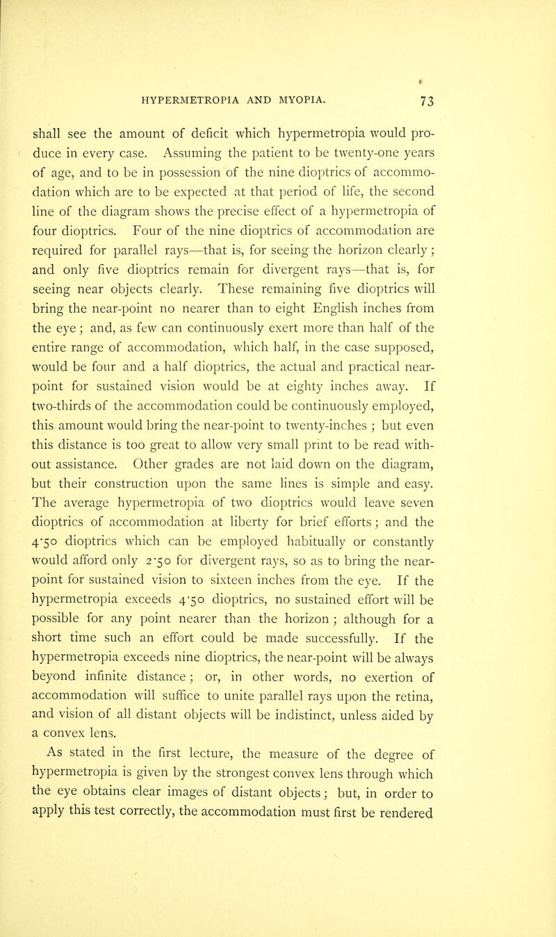 I shall see the amount of deficit which hypermetropia would pro- ! duce in every case. Assuming the patient to be twenty-one years of age, and to be in possession of the nine dioptrics of accommo- dation which are to be expected at that period of life, the second line of the diagram shows the precise effect of a hypermetropia of four dioptrics. Four of the nine dioptrics of accommodation are required for parallel rays—that is, for seeing the horizon clearly; and only five dioptrics remain for divergent rays—that is, for seeing near objects clearly. These remaining five dioptrics will bring the near-point no nearer than to eight English inches from the eye ; and, as few can continuously exert more than half of the entire range of accommodation, which half, in the case supposed, would be four and a half dioptrics, the actual and practical near- point for sustained vision would be at eighty inches away. If two-thirds of the accommodation could be continuously employed, this amount would bring the near-point to twenty-inches ; but even this distance is too great to allow very small print to be read with- out assistance. Other grades are not laid down on the diagram, but their construction upon the same lines is simple and easy. The average hypermetropia of two dioptrics would leave seven dioptrics of accommodation at liberty for brief efforts; and the 4*50 dioptrics which can be employed habitually or constantly would afford only 2*50 for divergent rays, so as to bring the near- point for sustained vision to sixteen inches from the eye. If the hypermetropia exceeds 4-50 dioptrics, no sustained effort will be possible for any point nearer than the horizon ; although for a short time such an effort could be made successfully. If the hypermetropia exceeds nine dioptrics, the near-point will be always beyond infinite distance; or, in other words, no exertion of accommodation will suffice to unite parallel rays upon the retina, and vision of all distant objects will be indistinct, unless aided by a convex lens. As stated in the first lecture, the measure of the degree of hypermetropia is given by the strongest convex lens through which the eye obtains clear images of distant objects; but, in order to apply this test correctly, the accommodation must first be rendered