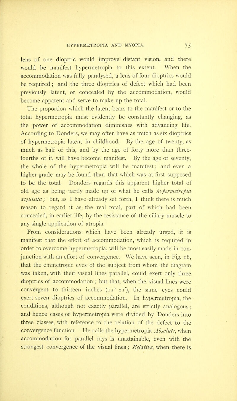 lens of one dioptric would improve distant vision, and there would be manifest hypermetropia to this extent. When the accommodation was fully paralysed, a lens of four dioptrics would be required; and the three dioptrics of defect which had been previously latent, or concealed by the accommodation, would become apparent and serve to make up the total. The proportion which the latent bears to the manifest or to the total hypermetropia must evidently be constantly changing, as the power of accommodation diminishes with advancing life. According to Donders, we may often have as much as six dioptrics of hypermetropia latent in childhood. By the age of twenty, as much as half of this, and by the age of forty more than three- fourths of it, will have become manifest. By the age of seventy, the whole of the hypermetropia will be manifest; and even a higher grade may be found than that which was at first supposed to be the total. Donders regards this apparent higher total of old age as being partly made up of what he calls hypermetropia ctcquisita; but, as I have already set forth, I think there is much reason to regard it as the real total, part of which had been concealed, in earlier life, by the resistance of the ciliary muscle to any single application of atropia. From considerations which have been already urged, it is manifest that the effort of accommodation, which is required in order to overcome hypermetropia, will be most easily made in con- junction with an effort of convergence. We have seen, in Fig. 18, that the emmetropic eyes of the subject from whom the diagram was taken, with their visual lines parallel, could exert only three dioptrics of accommodation; but that, when the visual lines were convergent to thirteen inches (n° 21'), the same eyes could exert seven dioptrics of accommodation. In hypermetropia, the conditions, although not exactly parallel, are strictly analogous; and hence cases of hypermetropia were divided by Donders into three classes, with reference to the relation of the defect to the convergence function. He calls the. hypermetropia Absolute, when accommodation for parallel rays is unattainable, even with the strongest convergence of the visual lines; Relative^ when there is