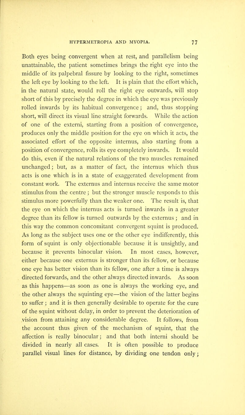 Both eyes being convergent when at rest, and parallelism being unattainable, the patient sometimes brings the right eye into the middle of its palpebral fissure by looking to the right, sometimes the left eye by looking to the left. It is plain that the effort which, in the natural state, would roll the right eye outwards, will stop short of this by precisely the degree in which the eye was previously rolled inwards by its habitual convergence; and, thus stopping short, will direct its visual line straight forwards. While the action of one of the externi, starting from a position of convergence, produces only the middle position for the eye on which it acts, the associated effort of the opposite internus, also starting from a position of convergence, rolls its eye completely inwards. It would do this, even if the natural relations of the two muscles remained unchanged; but, as a matter of fact, the internus which thus acts is one which is in a state of exaggerated development from constant work. The externus and internus receive the same motor stimulus from the centre ; but the stronger muscle responds to this stimulus more powerfully than the weaker one. The result is, that the eye on which the internus acts is turned inwards in a greater degree than its fellow is turned outwards by the externus ; and in this way the common concomitant convergent squint is produced. As long as the subject uses one or the other eye indifferently, this form of squint is only objectionable because it is unsightly, and because it prevents binocular vision. In most cases, however, either because one externus is stronger than its fellow, or because one eye has better vision than its fellow, one after a time is always directed forwards, and the other always directed inwards. As soon as this happens—as soon as one is always the working eye, and the other always the squinting eye—the vision of the latter begins to suffer; and it is then generally desirable to operate for the cure of the squint without delay, in order to prevent the deterioration of vision from attaining any considerable degree. It follows, from the account thus given of the mechanism of squint, that the affection is really binocular; and that both interni should be divided in nearly all cases. It is often possible to produce parallel visual lines for distance, by dividing one tendon only;