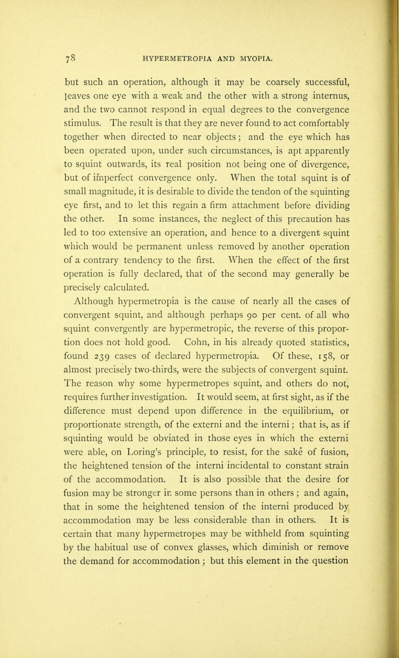 but such an operation, although it may be coarsely successful, leaves one eye with a weak and the other with a strong interims, and the two cannot respond in equal degrees to the convergence stimulus. The result is that they are never found to act comfortably together when directed to near objects; and the eye which has been operated upon, under such circumstances, is apt apparently to squint outwards, its real position not being one of divergence, but of imperfect convergence only. When the total squint is of small magnitude, it is desirable to divide the tendon of the squinting eye first, and to let this regain a firm attachment before dividing the other. In some instances, the neglect of this precaution has led to too extensive an operation, and hence to a divergent squint which would be permanent unless removed by another operation of a contrary tendency to the first. When the effect of the first operation is fully declared, that of the second may generally be precisely calculated. Although hypermetropia is the cause of nearly all the cases of convergent squint, and although perhaps 90 per cent, of all who squint convergently are hypermetropic, the reverse of this propor- tion does not hold good. Cohn, in his already quoted statistics, found 239 cases of declared hypermetropia. Of these, 158, or almost precisely two-thirds, were the subjects of convergent squint. The reason why some hypermetropes squint, and others do not, requires further investigation. It would seem, at first sight, as if the difference must depend upon difference in the equilibrium, or proportionate strength, of the externi and the interni; that is, as if squinting would be obviated in those eyes in which the externi were able, on Loring's principle, to resist, for the sake of fusion, the heightened tension of the interni incidental to constant strain of the accommodation. It is also possible that the desire for fusion may be stronger in some persons than in others ; and again, that in some the heightened tension of the interni produced by accommodation may be less considerable than in others. It is certain that many hypermetropes may be withheld from squinting by the habitual use of convex glasses, which diminish or remove the demand for accommodation; but this element in the question