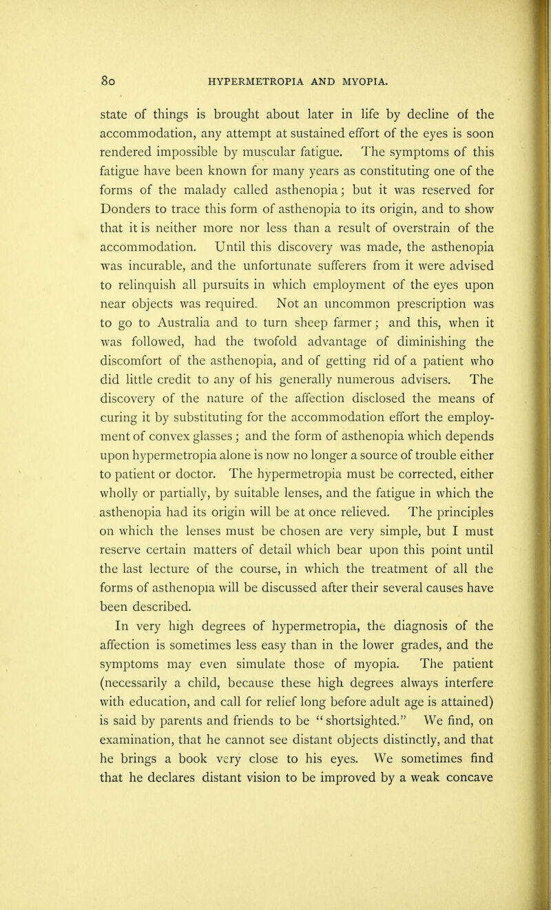 state of things is brought about later in life by decline of the accommodation, any attempt at sustained effort of the eyes is soon rendered impossible by muscular fatigue. The symptoms of this fatigue have been known for many years as constituting one of the forms of the malady called asthenopia; but it was reserved for Bonders to trace this form of asthenopia to its origin, and to show that it is neither more nor less than a result of overstrain of the accommodation. Until this discovery was made, the asthenopia was incurable, and the unfortunate sufferers from it were advised to relinquish all pursuits in which employment of the eyes upon near objects was required. Not an uncommon prescription was to go to Australia and to turn sheep farmer; and this, when it was followed, had the twofold advantage of diminishing the discomfort of the asthenopia, and of getting rid of a patient who did little credit to any of his generally numerous advisers. The discovery of the nature of the affection disclosed the means of curing it by substituting for the accommodation effort the employ- ment of convex glasses; and the form of asthenopia which depends upon hypermetropia alone is now no longer a source of trouble either to patient or doctor. The hypermetropia must be corrected, either wholly or partially, by suitable lenses, and the fatigue in which the asthenopia had its origin will be at once relieved. The principles on which the lenses must be chosen are very simple, but I must reserve certain matters of detail which bear upon this point until the last lecture of the course, in which the treatment of all the forms of asthenopia will be discussed after their several causes have been described. In very high degrees of hypermetropia, the diagnosis of the affection is sometimes less easy than in the lower grades, and the symptoms may even simulate those of myopia. The patient (necessarily a child, because these high degrees always interfere with education, and call for relief long before adult age is attained) is said by parents and friends to be  shortsighted. We find, on examination, that he cannot see distant objects distinctly, and that he brings a book very close to his eyes. We sometimes find that he declares distant vision to be improved by a weak concave