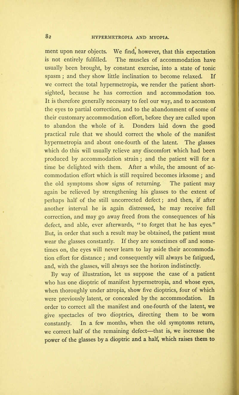 ment upon near objects. We find, however, that this expectation is not entirely fulfilled. The muscles of accommodation have usually been brought, by constant exercise, into a state of tonic spasm; and they show little inclination to become relaxed. If we correct the total hypermetropia, we render the patient short- sighted, because he has correction and accommodation too. It is therefore generally necessary to feel our way, and to accustom the eyes to partial correction, and to the abandonment of some of their customary accommodation effort, before they are called upon to abandon the whole of it. Donders laid down the good practical rule that we should correct the whole of the manifest hypermetropia and about one-fourth of the latent. The glasses which do this will usually relieve any discomfort which had been produced by accommodation strain; and the patient will for a time be delighted with them. After a while, the amount of ac- commodation effort which is still required becomes irksome; and the old symptoms show signs of returning. The patient may again be relieved by strengthening his glasses to the extent of perhaps half of the still uncorrected defect; and then, if after another interval he is again distressed, he may receive full correction, and may go away freed from the consequences of his defect, and able, ever afterwards,  to forget that he has eyes. But, in order that such a result may be obtained, the patient must wear the glasses constantly. If they are sometimes off and some- times on, the eyes will never learn to lay aside their accommoda- tion effort for distance ; and consequently will always be fatigued, and, with the glasses, will always see the horizon indistinctly. By way of illustration, let us suppose the case of a patient who has one dioptric of manifest hypermetropia, and whose eyes, when thoroughly under atropia, show five dioptrics, four of which were previously latent, or concealed by the accommodation. In order to correct all the manifest and one-fourth of the latent, we give spectacles of two dioptrics, directing them to be worn constantly. In a few months, when the old symptoms return, we correct half of the remaining defect—that is, we increase the power of the glasses by a dioptric and a half, which raises them to