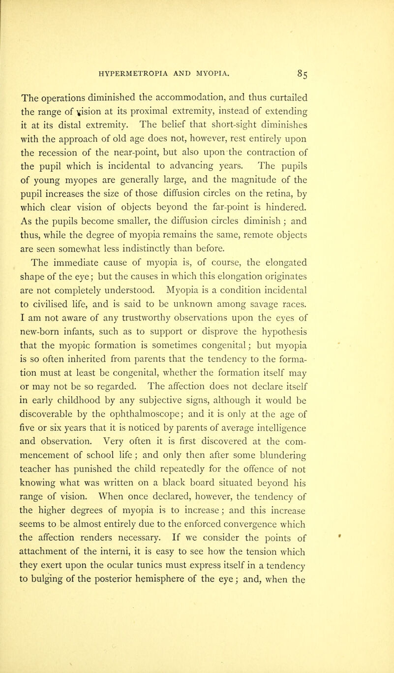 The operations diminished the accommodation, and thus curtailed the range of vision at its proximal extremity, instead of extending it at its distal extremity. The belief that short-sight diminishes with the approach of old age does not, however, rest entirely upon the recession of the near-point, but also upon the contraction of the pupil which is incidental to advancing years. The pupils of young myopes are generally large, and the magnitude of the pupil increases the size of those diffusion circles on the retina, by which clear vision of objects beyond the far-point is hindered. As the pupils become smaller, the diffusion circles diminish; and thus, while the degree of myopia remains the same, remote objects are seen somewhat less indistinctly than before. The immediate cause of myopia is, of course, the elongated shape of the eye; but the causes in which this elongation originates are not completely understood. Myopia is a condition incidental to civilised life, and is said to be unknown among savage races. I am not aware of any trustworthy observations upon the eyes of new-born infants, such as to support or disprove the hypothesis that the myopic formation is sometimes congenital; but myopia is so often inherited from parents that the tendency to the forma- tion must at least be congenital, whether the formation itself may or may not be so regarded. The affection does not declare itself in early childhood by any subjective signs, although it would be discoverable by the ophthalmoscope; and it is only at the age of five or six years that it is noticed by parents of average intelligence and observation. Very often it is first discovered at the com- mencement of school life; and only then after some blundering teacher has punished the child repeatedly for the offence of not knowing what was written on a black board situated beyond his range of vision. When once declared, however, the tendency of the higher degrees of myopia is to increase; and this increase seems to be almost entirely due to the enforced convergence which the affection renders necessary. If we consider the points of attachment of the interni, it is easy to see how the tension which they exert upon the ocular tunics must express itself in a tendency to bulging of the posterior hemisphere of the eye; and, when the