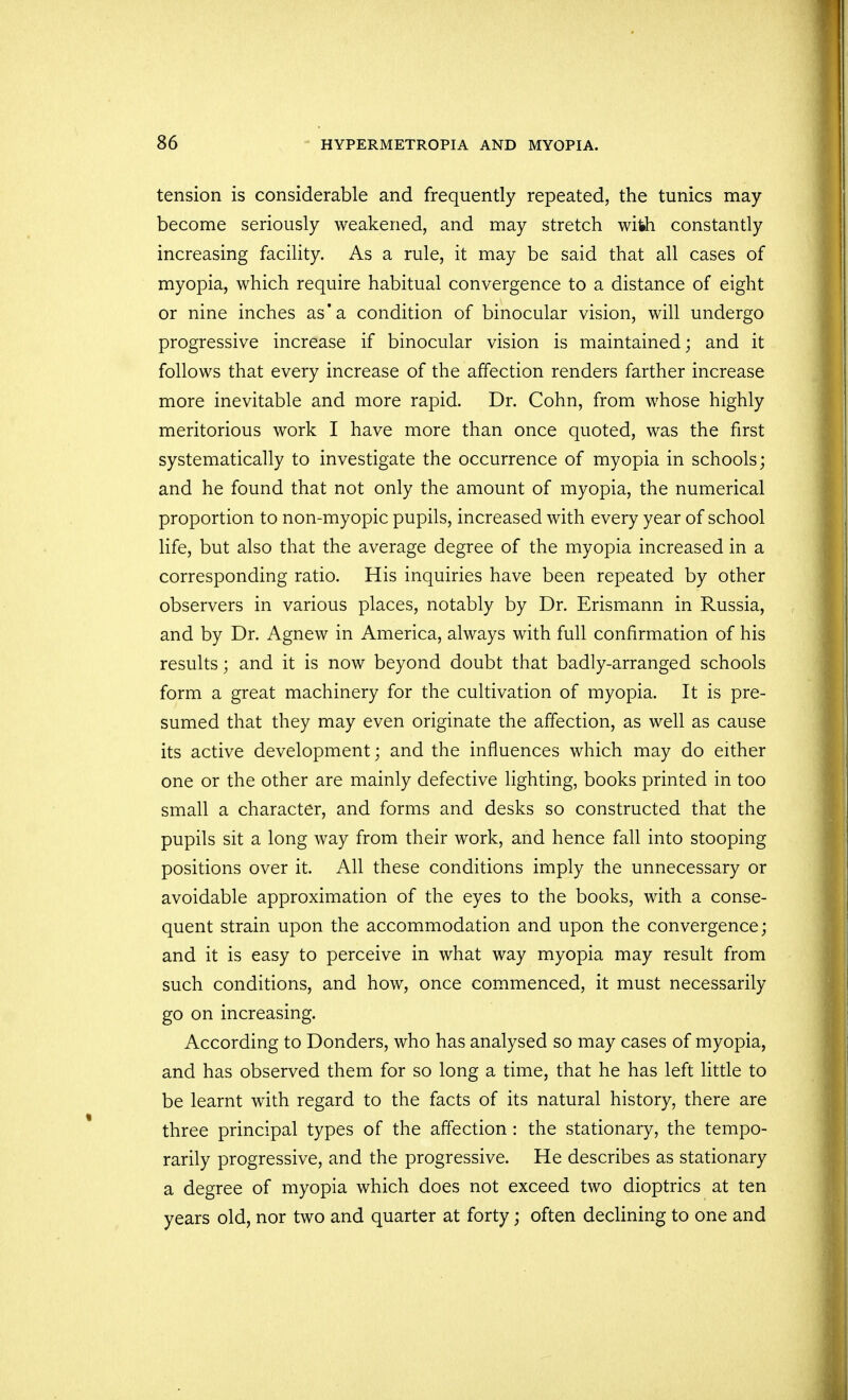 tension is considerable and frequently repeated, the tunics may- become seriously weakened, and may stretch with constantly increasing facility. As a rule, it may be said that all cases of myopia, which require habitual convergence to a distance of eight or nine inches as'a condition of binocular vision, will undergo progressive increase if binocular vision is maintained; and it follows that every increase of the affection renders farther increase more inevitable and more rapid. Dr. Cohn, from whose highly meritorious work I have more than once quoted, was the first systematically to investigate the occurrence of myopia in schools; and he found that not only the amount of myopia, the numerical proportion to non-myopic pupils, increased with every year of school life, but also that the average degree of the myopia increased in a corresponding ratio. His inquiries have been repeated by other observers in various places, notably by Dr. Erismann in Russia, and by Dr. Agnew in America, always with full confirmation of his results; and it is now beyond doubt that badly-arranged schools form a great machinery for the cultivation of myopia. It is pre- sumed that they may even originate the affection, as well as cause its active development; and the influences which may do either one or the other are mainly defective lighting, books printed in too small a character, and forms and desks so constructed that the pupils sit a long way from their work, and hence fall into stooping positions over it. All these conditions imply the unnecessary or avoidable approximation of the eyes to the books, with a conse- quent strain upon the accommodation and upon the convergence; and it is easy to perceive in what way myopia may result from such conditions, and how, once commenced, it must necessarily go on increasing. According to Donders, who has analysed so may cases of myopia, and has observed them for so long a time, that he has left little to be learnt with regard to the facts of its natural history, there are three principal types of the affection: the stationary, the tempo- rarily progressive, and the progressive. He describes as stationary a degree of myopia which does not exceed two dioptrics at ten years old, nor two and quarter at forty; often declining to one and