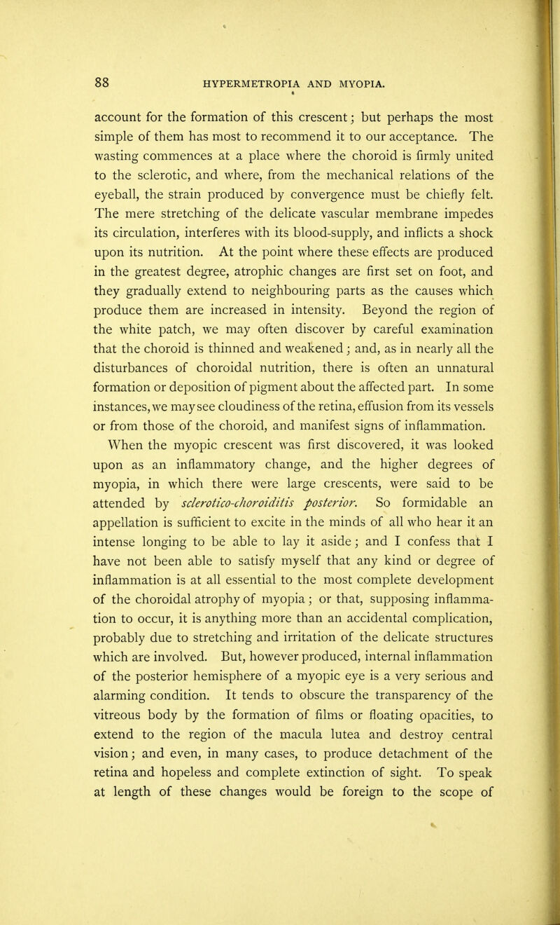 account for the formation of this crescent; but perhaps the most simple of them has most to recommend it to our acceptance. The wasting commences at a place where the choroid is firmly united to the sclerotic, and where, from the mechanical relations of the eyeball, the strain produced by convergence must be chiefly felt. The mere stretching of the delicate vascular membrane impedes its circulation, interferes with its blood-supply, and inflicts a shock upon its nutrition. At the point where these effects are produced in the greatest degree, atrophic changes are first set on foot, and they gradually extend to neighbouring parts as the causes which produce them are increased in intensity. Beyond the region of the white patch, we may often discover by careful examination that the choroid is thinned and weakened; and, as in nearly all the disturbances of choroidal nutrition, there is often an unnatural formation or deposition of pigment about the affected part. In some instances, we may see cloudiness of the retina, effusion from its vessels or from those of the choroid, and manifest signs of inflammation. When the myopic crescent was first discovered, it was looked upon as an inflammatory change, and the higher degrees of myopia, in which there were large crescents, were said to be attended by sclerotico-choroiditis posterior. So formidable an appellation is sufficient to excite in the minds of all who hear it an intense longing to be able to lay it aside; and I confess that I have not been able to satisfy myself that any kind or degree of inflammation is at all essential to the most complete development of the choroidal atrophy of myopia; or that, supposing inflamma- tion to occur, it is anything more than an accidental complication, probably due to stretching and irritation of the delicate structures which are involved. But, however produced, internal inflammation of the posterior hemisphere of a myopic eye is a very serious and alarming condition. It tends to obscure the transparency of the vitreous body by the formation of films or floating opacities, to extend to the region of the macula lutea and destroy central vision; and even, in many cases, to produce detachment of the retina and hopeless and complete extinction of sight. To speak at length of these changes would be foreign to the scope of