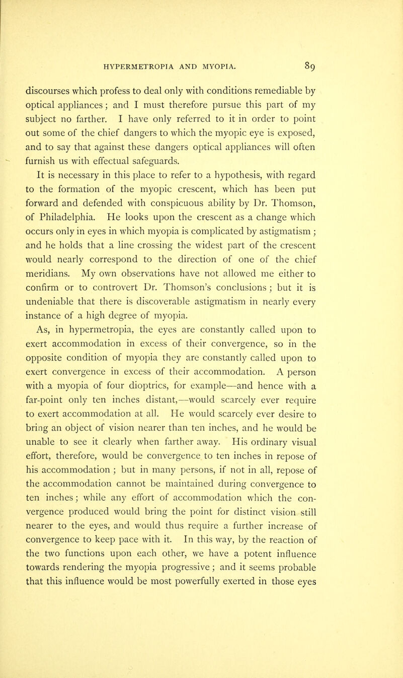 discourses which profess to deal only with conditions remediable by optical appliances; and I must therefore pursue this part of my subject no farther. I have only referred to it in order to point out some of the chief dangers to which the myopic eye is exposed, and to say that against these dangers optical appliances will often furnish us with effectual safeguards. It is necessary in this place to refer to a hypothesis, with regard to the formation of the myopic crescent, which has been put forward and defended with conspicuous ability by Dr. Thomson, of Philadelphia. He looks upon the crescent as a change which occurs only in eyes in which myopia is complicated by astigmatism ; and he holds that a line crossing the widest part of the crescent would nearly correspond to the direction of one of the chief meridians. My own observations have not allowed me either to confirm or to controvert Dr. Thomson's conclusions ; but it is undeniable that there is discoverable astigmatism in nearly every instance of a high degree of myopia. As, in hypermetropia, the eyes are constantly called upon to exert accommodation in excess of their convergence, so in the opposite condition of myopia they are constantly called upon to exert convergence in excess of their accommodation. A person with a myopia of four dioptrics, for example—and hence with a far-point only ten inches distant,—would scarcely ever require to exert accommodation at all. He would scarcely ever desire to bring an object of vision nearer than ten inches, and he would be unable to see it clearly when farther away. His ordinary visual effort, therefore, would be convergence to ten inches in repose of his accommodation ; but in many persons, if not in all, repose of the accommodation cannot be maintained during convergence to ten inches; while any effort of accommodation which the con- vergence produced would bring the point for distinct vision still nearer to the eyes, and would thus require a further increase of convergence to keep pace with it. In this way, by the reaction of the two functions upon each other, we have a potent influence towards rendering the myopia progressive; and it seems probable that this influence would be most powerfully exerted in those eyes