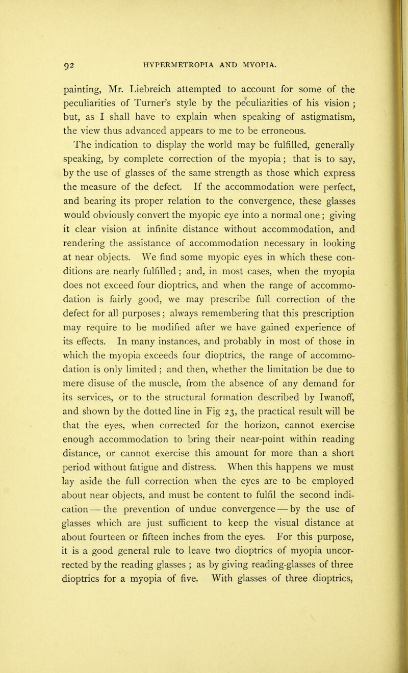 painting, Mr. Liebreich attempted to account for some of the peculiarities of Turner's style by the peculiarities of his vision ; but, as I shall have to explain when speaking of astigmatism, the view thus advanced appears to me to be erroneous. The indication to display the world may be fulfilled, generally speaking, by complete correction of the myopia; that is to say, by the use of glasses of the same strength as those which express the measure of the defect. If the accommodation were perfect, and bearing its proper relation to the convergence, these glasses would obviously convert the myopic eye into a normal one; giving it clear vision at infinite distance without accommodation, and rendering the assistance of accommodation necessary in looking at near objects. We find some myopic eyes in which these con- ditions are nearly fulfilled; and, in most cases, when the myopia does not exceed four dioptrics, and when the range of accommo- dation is fairly good, we may prescribe full correction of the defect for all purposes; always remembering that this prescription may require to be modified after we have gained experience of its effects. In many instances, and probably in most of those in which the myopia exceeds four dioptrics, the range of accommo- dation is only limited; and then, whether the limitation be due to mere disuse of the muscle, from the absence of any demand for its services, or to the structural formation described by Iwanoff, and shown by the dotted line in Fig 23, the practical result will be that the eyes, when corrected for the horizon, cannot exercise enough accommodation to bring their near-point within reading distance, or cannot exercise this amount for more than a short period without fatigue and distress. When this happens we must lay aside the full correction when the eyes are to be employed about near objects, and must be content to fulfil the second indi- cation— the prevention of undue convergence — by the use of glasses which are just sufficient to keep the visual distance at about fourteen or fifteen inches from the eyes. For this purpose, it is a good general rule to leave two dioptrics of myopia uncor- rected by the reading glasses ; as by giving reading-glasses of three dioptrics for a myopia of five. With glasses of three dioptrics,