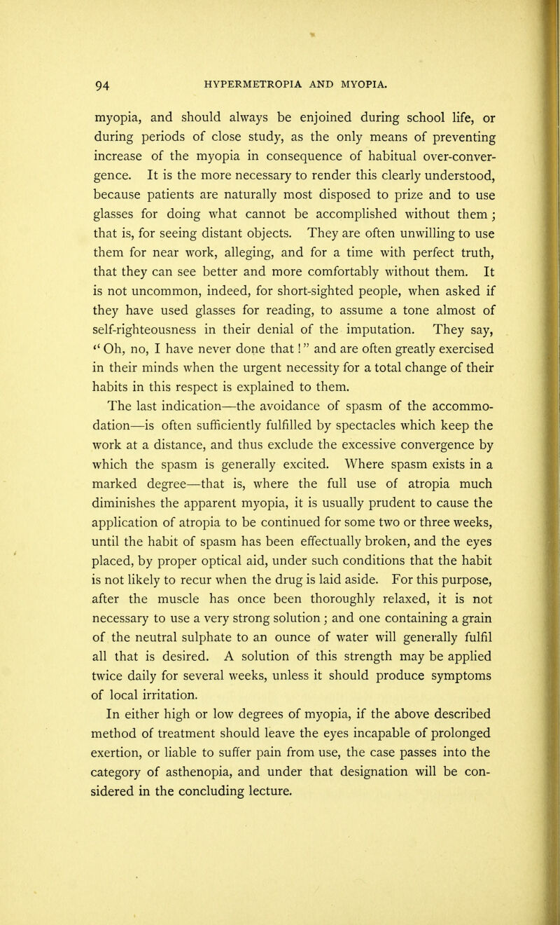 myopia, and should always be enjoined during school life, or during periods of close study, as the only means of preventing increase of the myopia in consequence of habitual over-conver- gence. It is the more necessary to render this clearly understood, because patients are naturally most disposed to prize and to use glasses for doing what cannot be accomplished without them ; that is, for seeing distant objects. They are often unwilling to use them for near work, alleging, and for a time with perfect truth, that they can see better and more comfortably without them. It is not uncommon, indeed, for short-sighted people, when asked if they have used glasses for reading, to assume a tone almost of self-righteousness in their denial of the imputation. They say,  Oh, no, I have never done that! and are often greatly exercised in their minds when the urgent necessity for a total change of their habits in this respect is explained to them. The last indication—the avoidance of spasm of the accommo- dation—is often sufficiently fulfilled by spectacles which keep the work at a distance, and thus exclude the excessive convergence by which the spasm is generally excited. Where spasm exists in a marked degree—that is, where the full use of atropia much diminishes the apparent myopia, it is usually prudent to cause the application of atropia to be continued for some two or three weeks, until the habit of spasm has been effectually broken, and the eyes placed, by proper optical aid, under such conditions that the habit is not likely to recur when the drug is laid aside. For this purpose, after the muscle has once been thoroughly relaxed, it is not necessary to use a very strong solution ; and one containing a grain of the neutral sulphate to an ounce of water will generally fulfil all that is desired. A solution of this strength may be applied twice daily for several weeks, unless it should produce symptoms of local irritation. In either high or low degrees of myopia, if the above described method of treatment should leave the eyes incapable of prolonged exertion, or liable to suffer pain from use, the case passes into the category of asthenopia, and under that designation will be con- sidered in the concluding lecture.