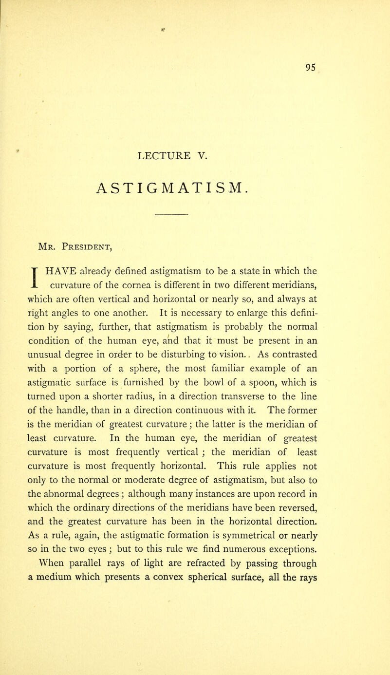 LECTURE V. ASTIGMATISM. Mr. President, IHAVE already defined astigmatism to be a state in which the curvature of the cornea is different in two different meridians, which are often vertical and horizontal or nearly so, and always at right angles to one another. It is necessary to enlarge this defini- tion by saying, further, that astigmatism is probably the normal condition of the human eye, and that it must be present in an unusual degree in order to be disturbing to vision.. As contrasted with a portion of a sphere, the most familiar example of an astigmatic surface is furnished by the bowl of a spoon, which is turned upon a shorter radius, in a direction transverse to the line of the handle, than in a direction continuous with it. The former is the meridian of greatest curvature; the latter is the meridian of least curvature. In the human eye, the meridian of greatest curvature is most frequently vertical ; the meridian of least curvature is most frequently horizontal. This rule applies not only to the normal or moderate degree of astigmatism, but also to the abnormal degrees ; although many instances are upon record in which the ordinary directions of the meridians have been reversed, and the greatest curvature has been in the horizontal direction. As a rule, again, the astigmatic formation is symmetrical or nearly so in the two eyes; but to this rule we find numerous exceptions. When parallel rays of light are refracted by passing through a medium which presents a convex spherical surface, all the rays