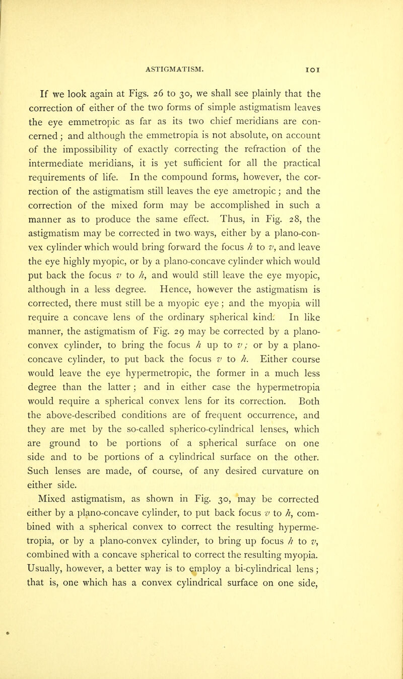 If we look again at Figs. 26 to 30, we shall see plainly that the correction of either of the two forms of simple astigmatism leaves the eye emmetropic as far as its two chief meridians are con- cerned ; and although the emmetropia is not absolute, on account of the impossibility of exactly correcting the refraction of the intermediate meridians, it is yet sufficient for all the practical requirements of life. In the compound forms, however, the cor- rection of the astigmatism still leaves the eye ametropic; and the correction of the mixed form may be accomplished in such a manner as to produce the same effect. Thus, in Fig. 28, the astigmatism may be corrected in two ways, either by a plano-con- vex cylinder which would bring forward the focus h to v, and leave the eye highly myopic, or by a plano-concave cylinder which would put back the focus v to /i, and would still leave the eye myopic, although in a less degree. Hence, however the astigmatism is corrected, there must still be a myopic eye; and the myopia will require a concave lens of the ordinary spherical kind. In like manner, the astigmatism of Fig. 29 may be corrected by a plano- convex cylinder, to bring the focus h up to v; or by a plano- concave cylinder, to put back the focus v to h. Either course would leave the eye hypermetropic, the former in a much less degree than the latter ; and in either case the hypermetropia would require a spherical convex lens for its correction. Both the above-described conditions are of frequent occurrence, and they are met by the so-called spherico-cylindrical lenses, which are ground to be portions of a spherical surface on one side and to be portions of a cylindrical surface on the other. Such lenses are made, of course, of any desired curvature on either side. Mixed astigmatism, as shown in Fig. 30, may be corrected either by a plano-concave cylinder, to put back focus v to h, com- bined with a spherical convex to correct the resulting hyperme- tropia, or by a plano-convex cylinder, to bring up focus h to v, combined with a concave spherical to correct the resulting myopia. Usually, however, a better way is to employ a bi-cylindrical lens; that is, one which has a convex cylindrical surface on one side,