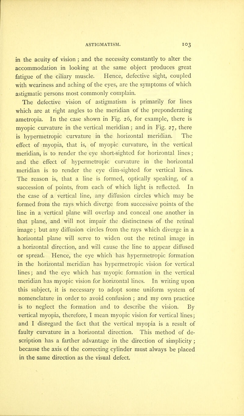in the acuity of vision ; and the necessity constantly to alter the accommodation in looking at the same object produces great fatigue of the ciliary muscle. Hence, defective sight, coupled with weariness and aching of the eyes, are the symptoms of which astigmatic persons most commonly complain. The defective vision of astigmatism is primarily for lines which are at right angles to the meridian of the preponderating ametropia. In the case shown in Fig. 26, for example, there is myopic curvature in the vertical meridian; and in Fig. 27, there is hypermetropic curvature in the horizontal meridian. The effect of myopia, that is, of myopic curvature, in the vertical meridian, is to render the eye short-sighted for horizontal lines; and the effect of hypermetropic curvature in the horizontal meridian is to render the eye dim-sighted for vertical lines. The reason is, that a line is formed, optically speaking, of a succession of points, from each of which light is reflected. In the case of a vertical line, any diffusion circles which may be formed from the rays which diverge from successive points of the line in a vertical plane will overlap and conceal one another in that plane, and will not impair the distinctness of the retinal image • but any diffusion circles from the rays which diverge in a horizontal plane will serve to widen out the retinal image in a horizontal direction, and will cause the line to appear diffused or spread. Hence, the eye which has hypermetropic formation in the horizontal meridian has hypermetropic vision for vertical lines; and the eye which has myopic formation in the vertical meridian has myopic vision for horizontal lines. In writing upon this subject, it is necessary to adopt some uniform system of nomenclature in order to avoid confusion ; and my own practice is to neglect the formation and to describe the vision. By verdcal myopia, therefore, I mean myopic vision for vertical lines; and I disregard the fact that the vertical myopia is a result of faulty curvature in a horizontal direction. This method of de- scription has a farther advantage in the direction of simplicity ; because the axis of the correcting cylinder must always be placed in the same direction as the visual defect.