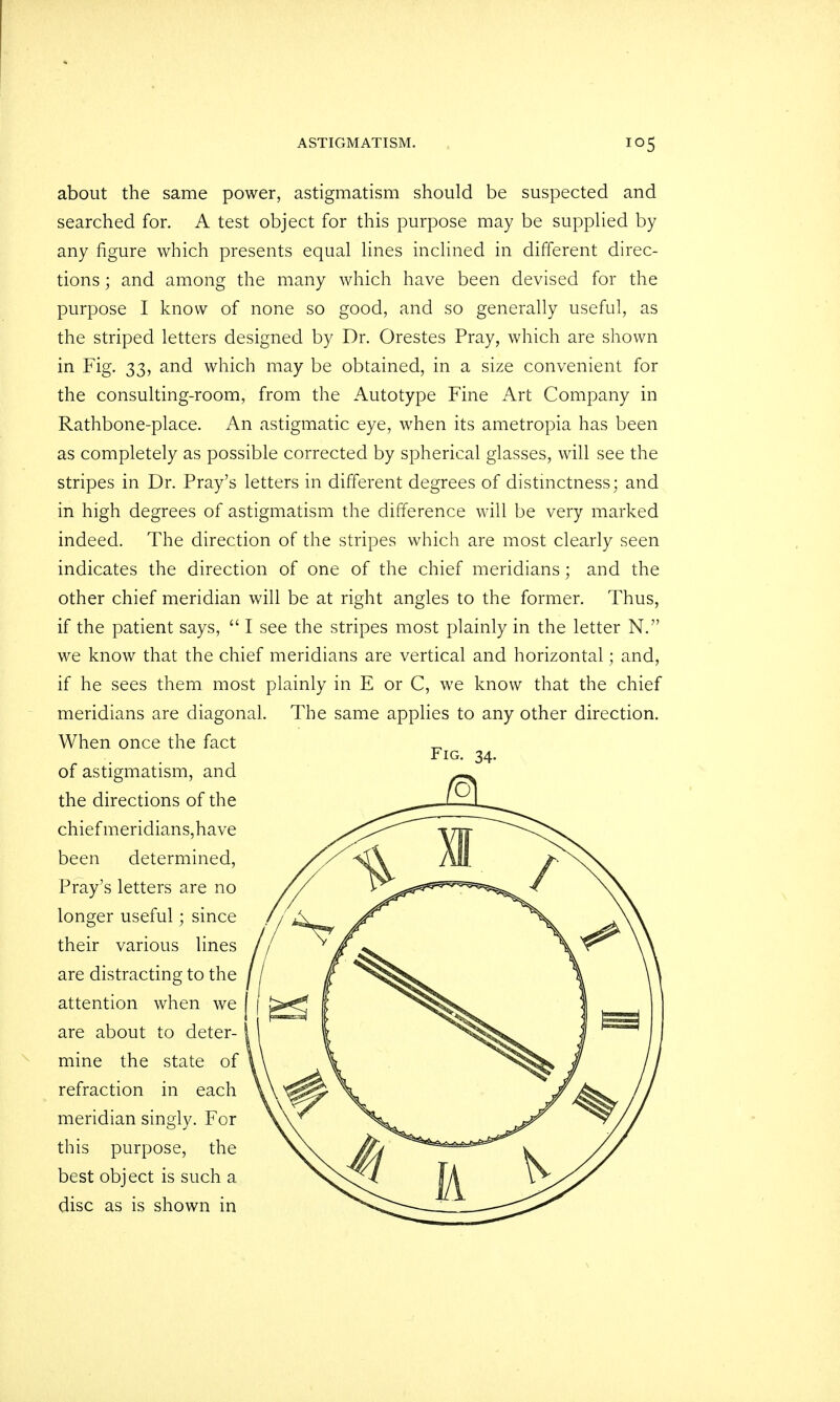 about the same power, astigmatism should be suspected and searched for. A test object for this purpose may be supplied by any figure which presents equal lines inclined in different direc- tions ; and among the many which have been devised for the purpose I know of none so good, and so generally useful, as the striped letters designed by Dr. Orestes Pray, which are shown in Fig. 33, and which may be obtained, in a size convenient for the consulting-room, from the Autotype Fine Art Company in Rathbone-place. An astigmatic eye, when its ametropia has been as completely as possible corrected by spherical glasses, will see the stripes in Dr. Pray's letters in different degrees of distinctness; and in high degrees of astigmatism the difference will be very marked indeed. The direction of the stripes which are most clearly seen indicates the direction of one of the chief meridians; and the other chief meridian will be at right angles to the former. Thus, if the patient says,  I see the stripes most plainly in the letter N. we know that the chief meridians are vertical and horizontal; and, if he sees them most plainly in E or C, we know that the chief meridians are diagonal. The same applies to any other direction. When once the fact of astigmatism, and the directions of the chief meridians,have been determined, Pray's letters are no longer useful • since their various lines are distracting to the attention when we are about to deter- mine the state of refraction in each meridian singly. For this purpose, the best object is such a disc as is shown in