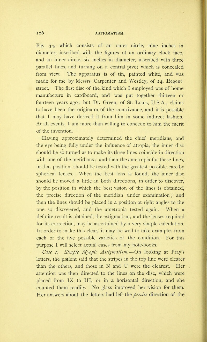 Fig. 34, which consists of an outer circle, nine inches in diameter, inscribed with the figures of an ordinary clock face, and an inner circle, six inches in diameter, inscribed with three parallel lines, and turning on a central pivot which is concealed from view. The apparatus is of tin, painted white, and was made for me by Messrs. Carpenter and Westley, of 24, Regent- street. The first disc of the. kind which I employed was of home manufacture in cardboard, and was put together thirteen or fourteen years ago ; but Dr. Green, of St. Louis, U.S.A., claims to have been the originator of the contrivance, and it is possible* that I may have derived it from him in some indirect fashion. At all events, I am more than willing to concede to him the merit of the invention. Having approximately determined the chief meridians, and the eye being fully under the influence of atropia, the inner disc should be so turned as to make its three lines coincide in direction with one of the meridians ; and then the ametropia for these lines, in that position, should be tested with the greatest possible care by spherical lenses. When the best lens is found, the inner disc should be moved a little in both directions, in order to discover, by the position in which the best vision of the lines is obtained, the precise direction of the meridian under examination ; and then the lines should be placed in a position at right angles to the one so discovered, and the ametropia tested again. When a definite result is obtained, the astigmatism, and the lenses required for its correction, may be ascertained by a very simple calculation. In order to make this clear, it may be well to take examples from each of the five possible varieties of the condition. For this purpose I will select actual cases from my note-books. Case 1. Simple Myopic Astigmatism.—-On looking at Pray's letters, the patient said that the stripes in the top line were clearer than the others, and those in N and U were the clearest. Her attention was then directed to the lines on the disc, which were placed from IX to III, or in a horizontal direction, and she counted them readily. No glass improved her vision for them. Her answers about the letters had left the precise direction of the