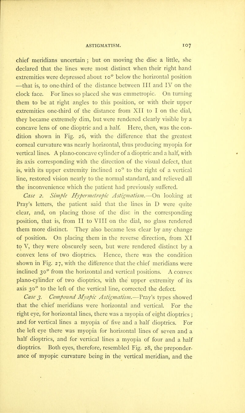 chief meridians uncertain ; but on moving the disc a little, she declared that the lines were most distinct when their right hand extremities were depressed about io° below the horizontal position —that is, to one-third of the distance between III and IV on the clock face. For lines so placed she was emmetropic. On turning them to be at right angles to this position, or with their upper extremities one-third of the distance from XII to I on the dial, they became extremely dim, but were rendered clearly visible by a concave lens of one dioptric and a half. Here, then, was the con- dition shown in Fig. 26, with the difference that the greatest corneal curvature was nearly horizontal, thus producing myopia for vertical lines. A plano-concave cylinder of a dioptric and a half, with its axis corresponding with the direction of the visual defect, that is, with its upper extremity inclined io° to the right of a vertical line, restored vision nearly to the normal standard, and relieved all the inconvenience which the patient had previously suffered. Case 2. Simple Hypermetropic Astigmatism.—On looking at Pray's letters, the patient said that the lines in D were quite clear, and, on placing those of the disc in the corresponding position, that is, from II to VIII on the dial, no glass rendered them more distinct. They also became less clear by any change of position. On placing them in the reverse direction, from XI to V, they were obscurely seen, but were rendered distinct by a convex lens of two dioptrics. Hence, there was the condition shown in Fig. 27, with the difference that the chief meridians were inclined 300 from the horizontal and vertical positions. A convex piano-cylinder of two dioptrics, with the upper extremity of its axis 300 to the left of the vertical line, corrected the defect. Case 3. Compound Myopic Astigmatism.—Pray's types showed that the chief meridians were horizontal and vertical. For the right eye, for horizontal lines, there was a myopia of eight dioptrics ; and for vertical lines a myopia of five and a half dioptrics. For the left eye there was myopia for horizontal lines of seven and a half dioptrics, and for vertical lines a myopia of four and a half dioptrics. Both eyes, therefore, resembled Fig. 28, the preponder- ance of myopic curvature being in the vertical meridian, and the