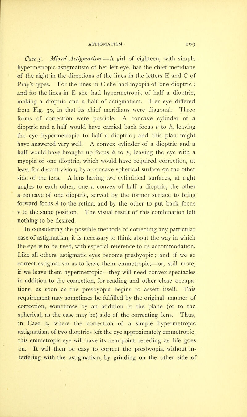 Case 5. Mixed Astigmatism.— A girl of eighteen, with simple hypermetropic astigmatism of her left eye, has the chief meridians of the right in the directions of the lines in the letters E and C of Pray's types. For the lines in C she had myopia of one dioptric ; and for the lines in E she had hypermetropia of half a dioptric, making a dioptric and a half of astigmatism. Her eye differed from Fig. 30, in that its chief meridians were diagonal. Three forms of correction were possible. A concave cylinder of a dioptric and a half would have carried back focus v to k, leaving the eye hypermetropic to half a dioptric ; and this plan might have answered very well. A convex cylinder of a dioptric and a half would have brought up focus h to v, leaving the eye with a myopia of one dioptric, which would have required correction, at least for distant vision, by a concave spherical surface on the other side of the lens. A lens having two cylindrical surfaces, at right angles to each other, one a convex of half a dioptric, the other a concave of one dioptric, served by the former surface to bring forward focus h to the retina, and by the other to put back focus v to the same position. The visual result of this combination left nothing to be desired. In considering the possible methods of correcting any particular case of astigmatism, it is necessary to think about the way in which the eye is to be used, with especial reference to its accommodation. Like all others, astigmatic eyes become presbyopic; and, if we so correct astigmatism as to leave them emmetropic,—or, still more, if we leave them hypermetropic—they will need convex spectacles in addition to the correction, for reading and other close occupa- tions, as soon as the presbyopia begins to assert itself. This requirement may sometimes be fulfilled by the original manner of correction, sometimes by an addition to the plane (or to the spherical, as the case may be) side of the correcting lens. Thus, in Case 2, where the correction of a simple hypermetropic astigmatism of two dioptrics left the eye approximately emmetropic, this emmetropic eye will have its near-point receding as life goes on. It will then be easy to correct the presbyopia, without in- terfering with the astigmatism, by grinding on the other side of