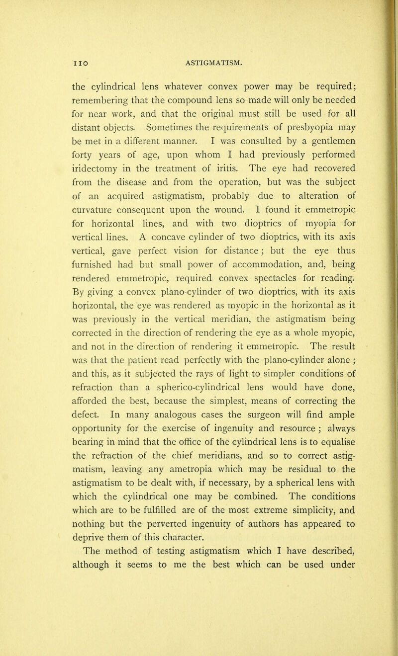 the cylindrical lens whatever convex power may be required; remembering that the compound lens so made will only be needed for near work, and that the original must still be used for all distant objects. Sometimes the requirements of presbyopia may be met in a different manner. I was consulted by a gentlemen forty years of age, upon whom I had previously performed iridectomy in the treatment of iritis. The eye had recovered from the disease and from the operation, but was the subject of an acquired astigmatism, probably due to alteration of curvature consequent upon the wound. I found it emmetropic for horizontal lines, and with two dioptrics of myopia for vertical lines. A concave cylinder of two dioptrics, with its axis vertical, gave perfect vision for distance; but the eye thus furnished had but small power of accommodation, and, being rendered emmetropic, required convex spectacles for reading. By giving a convex piano-cylinder of two dioptrics, with its axis horizontal, the eye was rendered as myopic in the horizontal as it was previously in the vertical meridian, the astigmatism being corrected in the direction of rendering the eye as a whole myopic, and not in the direction of rendering it emmetropic. The result was that the patient read perfectly with the piano-cylinder alone ; and this, as it subjected the rays of light to simpler conditions of refraction than a spherico-cylindrical lens would have done, afforded the best, because the simplest, means of correcting the defect. In many analogous cases the surgeon will find ample opportunity for the exercise of ingenuity and resource ; always bearing in mind that the office of the cylindrical lens is to equalise the refraction of the chief meridians, and so to correct astig- matism, leaving any ametropia which may be residual to the astigmatism to be dealt with, if necessary, by a spherical lens with which the cylindrical one may be combined. The conditions which are to be fulfilled are of the most extreme simplicity, and nothing but the perverted ingenuity of authors has appeared to deprive them of this character. The method of testing astigmatism which I have described, although it seems to me the best which can be used under