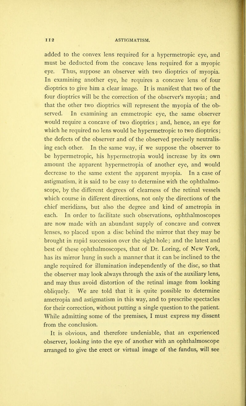 added to the convex lens required for a hypermetropic eye, and must be deducted from the concave lens required for a myopic eye. Thus, suppose an observer with two dioptrics of myopia. In examining another eye, he requires a concave lens of four dioptrics to give him a clear image. It is manifest that two of the four dioptrics will be the correction of the observer's myopia; and that the other two dioptrics will represent the myopia of the ob- served. In examining an emmetropic eye, the same observer would require a concave of two dioptrics; and, hence, an eye for which he required no lens would be hypermetropic to two dioptrics; the defects of the observer and of the observed precisely neutralis- ing each other. In the same way, if we suppose the observer to be hypermetropic, his hypermetropia woul4 increase by its own amount the apparent hypermetropia of another eye, and would decrease to the same extent the apparent myopia. In a case of astigmatism, it is said to be easy to determine with the ophthalmo- scope, by the different degrees of clearness of the retinal vessels which course in different directions, not only the directions of the chief meridians, but also the degree and kind of ametropia in each. In order to facilitate such observations, ophthalmoscopes are now made with an abundant supply of concave and convex lenses, so placed upon a disc behind the mirror that they may be brought in rapid succession over the sight-hole; and the latest and best of these ophthalmoscopes, that of Dr. Loring, of New York, has its mirror hung in such a manner that it can be inclined to the angle required for illumination independently of the disc, so that the observer may look always through the axis of the auxiliary lens, and may thus avoid distortion of the retinal image from looking obliquely. We are told that it is quite possible to determine ametropia and astigmatism in this way, and to prescribe spectacles for their correction, without putting a single question to the patient. While admitting some of the premises, I must express my dissent from the conclusion. It is obvious, and therefore undeniable, that an experienced observer, looking into the eye of another with an ophthalmoscope arranged to give the erect or virtual image of the fundus, will see