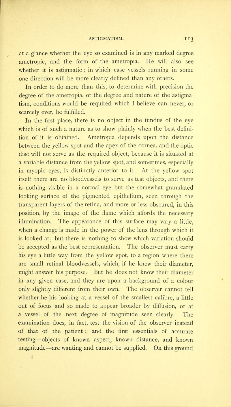 at a glance whether the eye so examined is in any marked degree ametropic, and the form of the ametropia. He will also see whether it is astigmatic; in which case vessels running in some one direction will be more clearly defined than any others. In order to do more than this, to determine with precision the degree of the ametropia, or the degree and nature of the astigma- tism, conditions would be required which I believe can never, or scarcely ever, be fulfilled. In the first place, there is no object in the fundus of the eye which is of such a nature as to show plainly when the best defini- tion of it is obtained. Ametropia depends upon the distance between the yellow spot and the apex of the cornea, and the optic disc will not serve as the required object, because it is situated at a variable distance from the yellow spot, and sometimes, especially in myopic eyes, is distinctly anterior to it. At the yellow spot itself there are no bloodvessels to serve as test objects, and there is nothing visible in a normal eye but the somewhat granulated looking surface of the pigmented epithelium, seen through the transparent layers of the retina, and more or less obscured, in this position, by the image of the flame which affords the necessary illumination. The appearance of this surface may vary a little, when a change is made in the power of the lens through which it is looked at; but there is nothing to show which variation should be accepted as the best representation. The observer must carry his eye a little way from the yellow spot, to a region where there are small retinal bloodvessels, which, if he knew their diameter, might answer his purpose. But he does not know their diameter in any given case, and they are upon a background of a colour only slightly different from their own. The observer cannot tell whether he his looking at a vessel of the smallest calibre, a little out of focus and so made to appear broader by diffusion, or at a vessel of the next degree of magnitude seen clearly. The examination does, in fact, test the vision of the observer instead of that of the patient ; and the first essentials of accurate testing—objects of known aspect, known distance, and known magnitude—are wanting and cannot be supplied. On this ground I